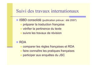 Suivi des travaux internationaux
ISBD consolidé (publication prévue : été 2007)
préparer la traduction française
vérifier la pertinence du texte
suivre les travaux de révision
RDA
comparer les règles françaises et RDA
faire connaître les pratiques françaises
participer aux enquêtes du JSC
 