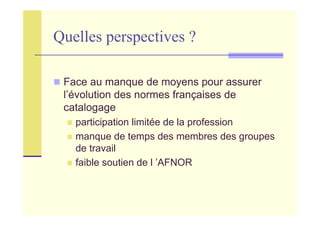 Quelles perspectives ?
Face au manque de moyens pour assurer
l’évolution des normes françaises de
catalogage
participation limitée de la profession
manque de temps des membres des groupes
de travail
faible soutien de l ’AFNOR
 