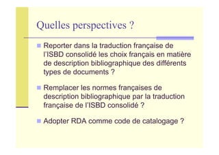 Quelles perspectives ?
Reporter dans la traduction française de
l’ISBD consolidé les choix français en matière
de description bibliographique des différents
types de documents ?
Remplacer les normes françaises de
description bibliographique par la traduction
française de l’ISBD consolidé ?
Adopter RDA comme code de catalogage ?
 