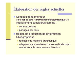 Élaboration des règles actuelles
Concepts fondamentaux
« qu’est-ce que l’information bibliographique ? »
implicitement considérés comme
connus de tous
partagés par tous
Règles de production de l’information
bibliographique
rédigées de manière pragmatique
adaptées sans remise en cause radicale pour
rendre compte de nouveaux besoins
 