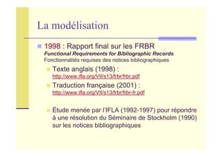 La modélisation
1998 : Rapport final sur les FRBR
Functional Requirements for Bibliographic Records
Fonctionnalités requises des notices bibliographiques
Texte anglais (1998) :
http://www.ifla.org/VII/s13/frbr/frbr.pdf
Traduction française (2001) :
http://www.ifla.org/VII/s13/frbr/frbr-fr.pdf
Étude menée par l’IFLA (1992-1997) pour répondre
à une résolution du Séminaire de Stockholm (1990)
sur les notices bibliographiques
 