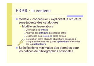 FRBR : le contenu
Modèle « conceptuel » explicitant la structure
sous-jacente des catalogues
Modèle entités-relations
Définition des entités
Analyse des attributs de chaque entité
Description des relations entre entités
Corrélation entre attributs et relations associés à
chaque entité avec les quatre opérations effectuées
par les utilisateurs
Spécifications minimales des données pour
les notices de bibliographies nationales
 