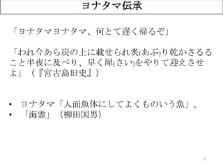 9
ヨナタマ伝承
「ヨナタマヨナタマ、何とて遅く帰るぞ」
「われ今あら炭の上に載せられ炙(あぶ)り乾かさるる
こと半夜に及べり、早く犀(さい)をやりて迎えさせ
よ」（『宮古島旧史』）
• ヨナタマ「人面魚体にしてよくものいう魚」。
• 「海霊」（柳田国男）
 