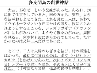 24
多良間島の創世神話
大昔、ぶなぜーという兄妹があった。ある日、畑
に出て仕事をしていると、南の方から、突然、大き
な波がおしよせてきた。これを見た二人は、あわて
てウイネーツヅという丘にかけのぼり、波にさらわ
れようとするところを、シュガリガギナ（チカラシ
バ）にしがみついて、ようやく難をのがれた。周囲
を見ると、家や村も波にさらわれてしまって、たす
かったのは兄妹二人だけであった。
そこで、二人は夫婦のちぎりを結び、村の再建を
はかった。最初に生まれたのは、ポウ（へび）とバ
カギサ（とかげ）であった。次にアズカリ（シャコ
貝）とブー（苧麻）を産み、そのあとに人間が生ま
れた。（『村誌たらま島 孤島の民俗と歴史』）
 