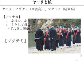 28
ヤモリと鮫
ヤモリ：フダチミ（西表島）、フタツメ（鳩間島）
【フタナカ】
1. あはひ、あひなか、間、二つの物の間
2. 主として母屋と炊事場との間を云ふ
（『八重山語彙』宮良当壮）
【フダチミ】二つのものの間に詰める者
＞
 