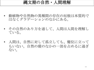 54
縄文期の自然・人間理解
• 動植物や自然物の異種間の存在の垣根は本質的で
はなくグラデーションのなかにある。
• その自然のあり方を通して、人間は人間を理解し
ている。
• 人間は、自然に対して孤立しても、優位に立って
もいない。自然の環のなかの一部を占めるに過ぎ
ない。
 
