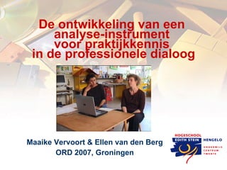 De ontwikkeling van een  analyse-instrument  voor praktijkkennis  in de professionele dialoog Maaike Vervoort & Ellen van den Berg ORD 2007, Groningen 