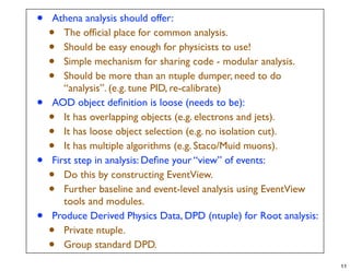 •   Athena analysis should offer:
    •  The ofﬁcial place for common analysis.
    •  Should be easy enough for physicists to use!
    •  Simple mechanism for sharing code - modular analysis.
    •  Should be more than an ntuple dumper, need to do
       “analysis”. (e.g. tune PID, re-calibrate)
•   AOD object deﬁnition is loose (needs to be):
    •  It has overlapping objects (e.g. electrons and jets).
    •  It has loose object selection (e.g. no isolation cut).
    •  It has multiple algorithms (e.g. Staco/Muid muons).
•   First step in analysis: Deﬁne your “view” of events:
    •  Do this by constructing EventView.
    •  Further baseline and event-level analysis using EventView
       tools and modules.
•   Produce Derived Physics Data, DPD (ntuple) for Root analysis:
    •  Private ntuple.
    •  Group standard DPD.
                                                                    11
 