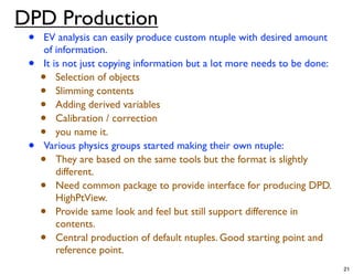 DPD Production
 •   EV analysis can easily produce custom ntuple with desired amount
     of information.
 •   It is not just copying information but a lot more needs to be done:
     •   Selection of objects
     •   Slimming contents
     •   Adding derived variables
     •   Calibration / correction
     •   you name it.
 •   Various physics groups started making their own ntuple:
     •   They are based on the same tools but the format is slightly
         different.
     •   Need common package to provide interface for producing DPD.
         HighPtView.
     •   Provide same look and feel but still support difference in
         contents.
     •   Central production of default ntuples. Good starting point and
         reference point.
                                                                           21
 