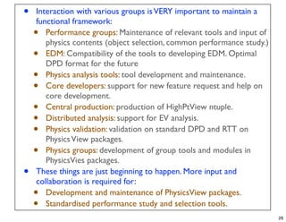 •   Interaction with various groups is VERY important to maintain a
    functional framework:
    •  Performance groups: Maintenance of relevant tools and input of
       physics contents (object selection, common performance study.)
    •  EDM: Compatibility of the tools to developing EDM. Optimal
       DPD format for the future
    •  Physics analysis tools: tool development and maintenance.
    •  Core developers: support for new feature request and help on
       core development.
    •  Central production: production of HighPtView ntuple.
    •  Distributed analysis: support for EV analysis.
    •  Physics validation: validation on standard DPD and RTT on
       Physics View packages.
    •  Physics groups: development of group tools and modules in
       PhysicsVies packages.
•   These things are just beginning to happen. More input and
    collaboration is required for:
    •  Development and maintenance of PhysicsView packages.
    •  Standardised performance study and selection tools.
                                                                        26
 