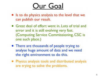 Our Goal
• Is to do physics analysis to the level that we
  can publish our result.
• Great deal of effort went in. Lots of trial and
  error and it is still evolving very fast.
  (Computing Service Commissioning, CSC is
  one such place.)
• There are thousands of people trying to
  analyse huge amount of data and we need
  the right environment to do this.
• Physics analysis tools and distributed analysis
  are trying to solve the problems.

                                                    3
 