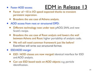 •   Faster AOD access:              EDM in Release 13
    •   Factor of ~10 in I/O speed expected thanks to transient
        persistent separation.
    •   Broadens the use case of Athena analysis.
•   AOD access from root or structured DPD:
    •   Different technology now under test: pAOD, SAN, and new
        Scott’s recipe.
    •   Broadens the use case of Root analysis and lowers the wall
        between Athena and Root: higher portability of analysis code.
    •   We will still need common framework just like before!
        EventView will write out structured format.
•   ESD/AOD merger
    •   ESD / AOD classes are now merged: identical interface for ESD
        and AOD analysis.
    •   Can use ESD based tools on AOD objects: e.g. particle
        identiﬁcation.
                                                                        31
 