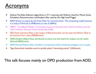 Acronyms
•   Athena: The Atlas Software (algorithms in C++, steering with Python). Used for Monte Carlo,
    Simulation, Recosntruction, and Analysis. Also used by the High Level Trigger.
•   RAW: Events as output by the Event Filter for reconstruction. The computing model assumes
    it is only at Tier0 site (1.6MB/event at rate of 200Hz).
•   CBNT: “ComBined NTuple” summarizes output of reconstruction. Read into Root, can’t be
    read in Athena. Not part of the computing model.
•   ESD: Event Summary Data, is the output of Reconstruction can be read into Athena. Only to
    be stored at Tier1 sites. (500kB/event).
•   AOD: Analysis Object Data, distributed to every one and meant for analysis, can be readin
    Athena(100kB/event).
•   DPD: Derived Physics Data, included in computing model, something analogous to an ntuple.
•   Tags: Event-level metadata used to quickly select “interesting events” (1kB/event).




This talk focuses mainly on DPD production from AOD.


                                                                                                  4
 