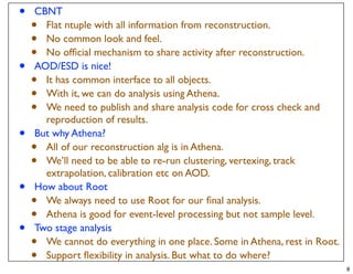 •   CBNT
    • Flat ntuple with all information from reconstruction.
    • No common look and feel.
    • No ofﬁcial mechanism to share activity after reconstruction.
•   AOD/ESD is nice!
    • It has common interface to all objects.
    • With it, we can do analysis using Athena.
    • We need to publish and share analysis code for cross check and
      reproduction of results.
•   But why Athena?
    • All of our reconstruction alg is in Athena.
    • We’ll need to be able to re-run clustering, vertexing, track
      extrapolation, calibration etc on AOD.
•   How about Root
    • We always need to use Root for our ﬁnal analysis.
    • Athena is good for event-level processing but not sample level.
•   Two stage analysis
    • We cannot do everything in one place. Some in Athena, rest in Root.
    • Support ﬂexibility in analysis. But what to do where?
                                                                            8
 
