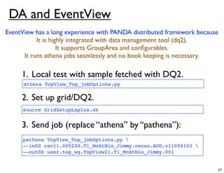 DA and EventView
EventView has a long experience with PANDA distributed framework because
           It is highly integrated with data management tool (dq2).
                    It supports GroupArea and conﬁgurables.
      It runs athena jobs seamlessly and no book keeping is necessary.

     1. Local test with sample fetched with DQ2.
      athena TopView_Top_jobOptions.py

     2. Set up grid/DQ2.
     source GridSetupLxplus.sh


     3. Send job (replace “athena” by “pathena”):
     pathena TopView_Top_jobOptions.py 
     --inDS csc11.005200.T1_McAtNlo_Jimmy.recon.AOD.v11004103 
     --outDS user.top_wg.TopView21.T1_McAtNlo_Jimmy.001


                                                                       27
 