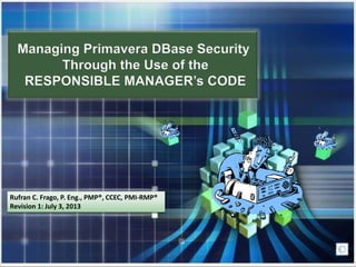 Managing Primavera DBase Security
Through the Use of the
RESPONSIBLE MANAGER’s CODE
Rufran C. Frago, P. Eng., PMP®, CCEC, PMI-RMP®
Revision 1: July 3, 2013
 