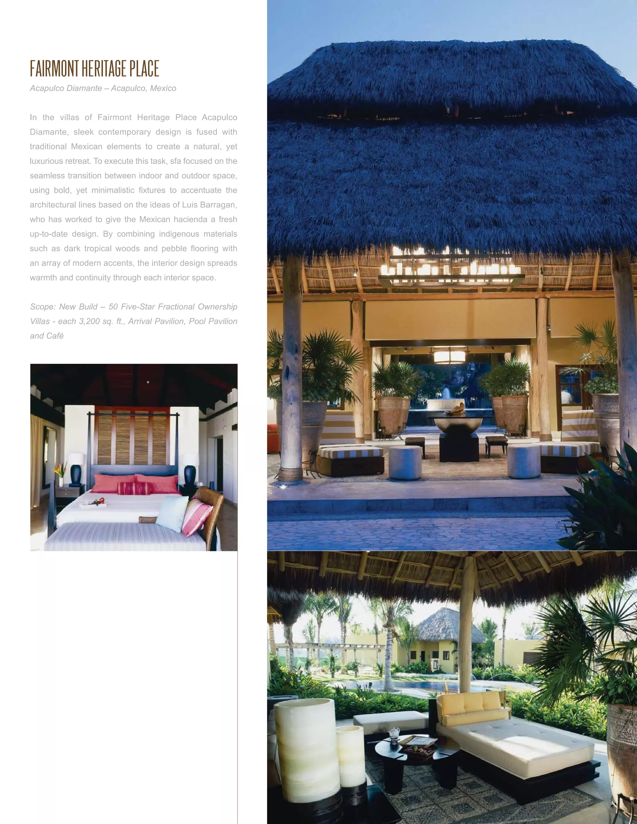 FAIRMONT HERITAGE PLACE
Acapulco Diamante – Acapulco, Mexico


In the villas of Fairmont Heritage Place Acapulco
Diamante, sleek contemporary design is fused with
traditional Mexican elements to create a natural, yet
luxurious retreat. To execute this task, sfa focused on the
seamless transition between indoor and outdoor space,
using bold, yet minimalistic ﬁxtures to accentuate the
architectural lines based on the ideas of Luis Barragan,
who has worked to give the Mexican hacienda a fresh
up-to-date design. By combining indigenous materials
such as dark tropical woods and pebble ﬂooring with
an array of modern accents, the interior design spreads
warmth and continuity through each interior space.


Scope: New Build – 50 Five-Star Fractional Ownership
Villas - each 3,200 sq. ft., Arrival Pavilion, Pool Pavilion
and Café
 