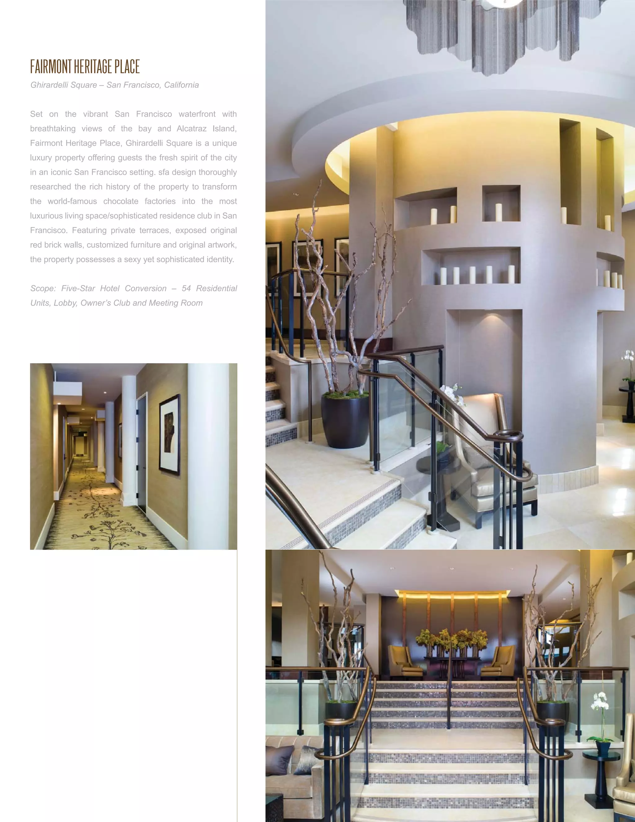 FAIRMONT HERITAGE PLACE
Ghirardelli Square – San Francisco, California


Set on the vibrant San Francisco waterfront with
breathtaking views of the bay and Alcatraz Island,
Fairmont Heritage Place, Ghirardelli Square is a unique
luxury property offering guests the fresh spirit of the city
in an iconic San Francisco setting. sfa design thoroughly
researched the rich history of the property to transform
the world-famous chocolate factories into the most
luxurious living space/sophisticated residence club in San
Francisco. Featuring private terraces, exposed original
red brick walls, customized furniture and original artwork,
the property possesses a sexy yet sophisticated identity.


Scope: Five-Star Hotel Conversion – 54 Residential
Units, Lobby, Owner’s Club and Meeting Room
 