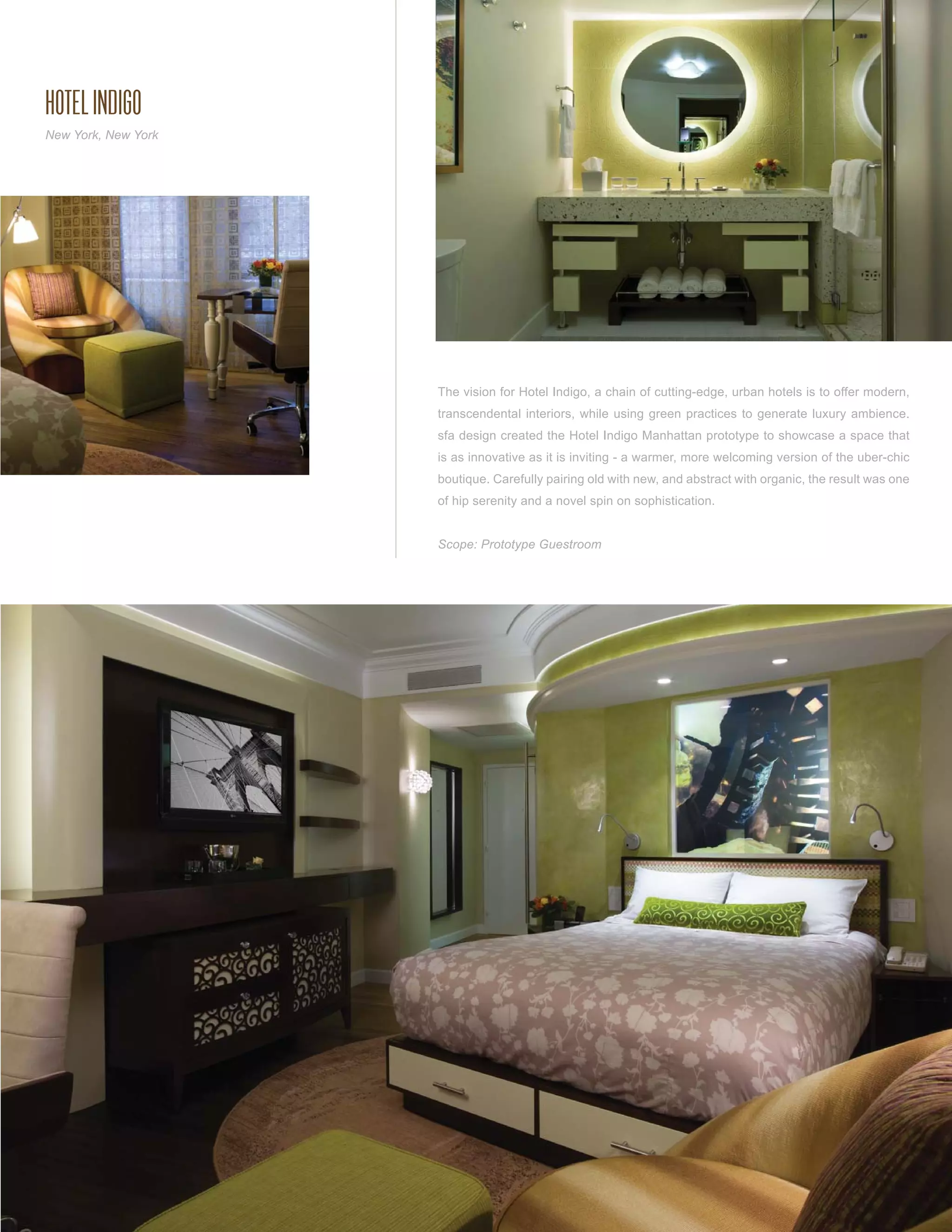 HOTEL INDIGO
New York, New York




                     The vision for Hotel Indigo, a chain of cutting-edge, urban hotels is to offer modern,
                     transcendental interiors, while using green practices to generate luxury ambience.
                     sfa design created the Hotel Indigo Manhattan prototype to showcase a space that
                     is as innovative as it is inviting - a warmer, more welcoming version of the uber-chic
                     boutique. Carefully pairing old with new, and abstract with organic, the result was one
                     of hip serenity and a novel spin on sophistication.


                     Scope: Prototype Guestroom
 
