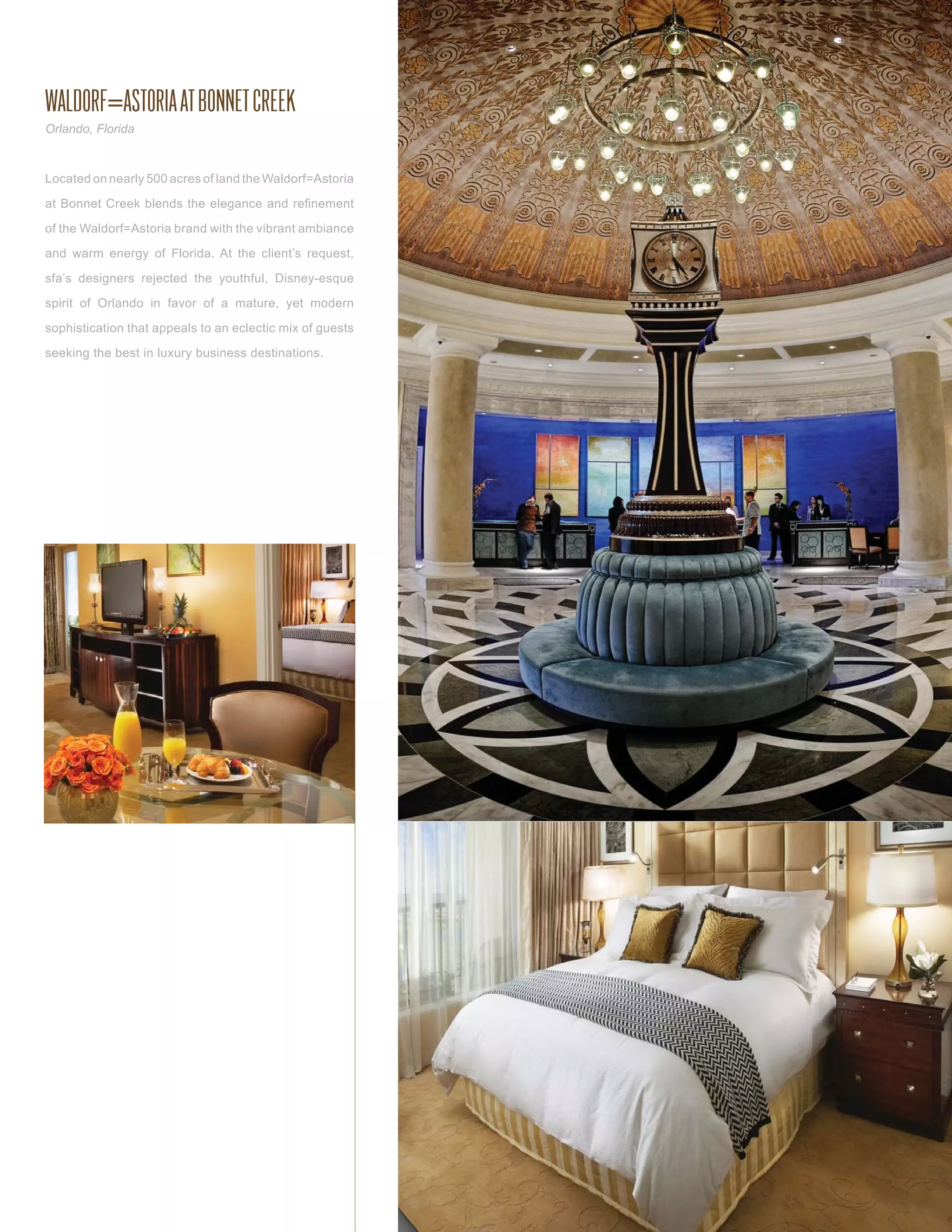 WALDORF=ASTORIA AT BONNET CREEK
Orlando, Florida



Located on nearly 500 acres of land the Waldorf=Astoria

at Bonnet Creek blends the elegance and reﬁnement

of the Waldorf=Astoria brand with the vibrant ambiance

and warm energy of Florida. At the client’s request,

sfa’s designers rejected the youthful, Disney-esque

spirit of Orlando in favor of a mature, yet modern

sophistication that appeals to an eclectic mix of guests

seeking the best in luxury business destinations.
 