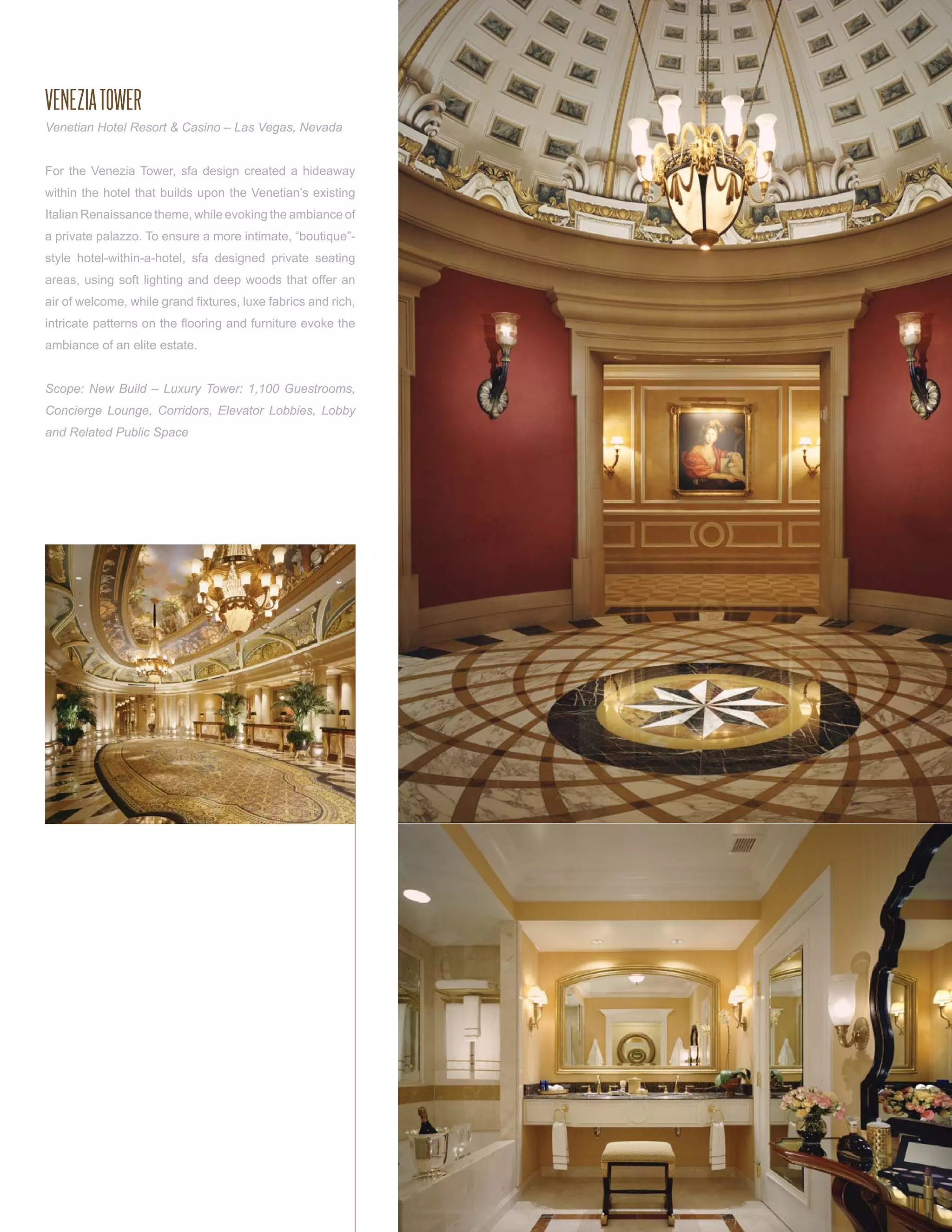 VENEZIA TOWER
Venetian Hotel Resort & Casino – Las Vegas, Nevada


For the Venezia Tower, sfa design created a hideaway
within the hotel that builds upon the Venetian’s existing
Italian Renaissance theme, while evoking the ambiance of
a private palazzo. To ensure a more intimate, “boutique”-
style hotel-within-a-hotel, sfa designed private seating
areas, using soft lighting and deep woods that offer an
air of welcome, while grand ﬁxtures, luxe fabrics and rich,
intricate patterns on the ﬂooring and furniture evoke the
ambiance of an elite estate.


Scope: New Build – Luxury Tower: 1,100 Guestrooms,
Concierge Lounge, Corridors, Elevator Lobbies, Lobby
and Related Public Space
 
