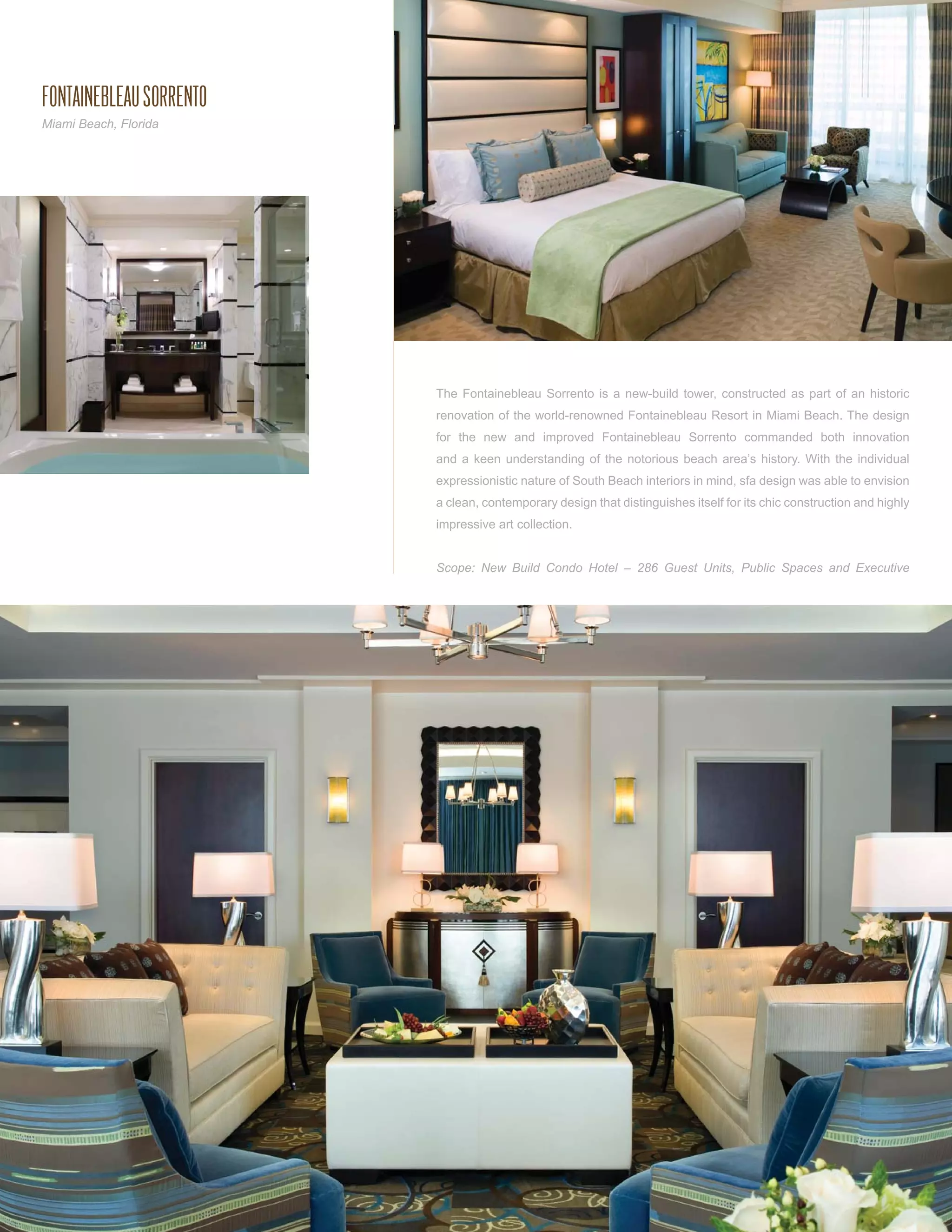 FONTAINEBLEAU SORRENTO
Miami Beach, Florida




                         The Fontainebleau Sorrento is a new-build tower, constructed as part of an historic
                         renovation of the world-renowned Fontainebleau Resort in Miami Beach. The design
                         for the new and improved Fontainebleau Sorrento commanded both innovation
                         and a keen understanding of the notorious beach area’s history. With the individual
                         expressionistic nature of South Beach interiors in mind, sfa design was able to envision
                         a clean, contemporary design that distinguishes itself for its chic construction and highly
                         impressive art collection.


                         Scope: New Build Condo Hotel – 286 Guest Units, Public Spaces and Executive
 