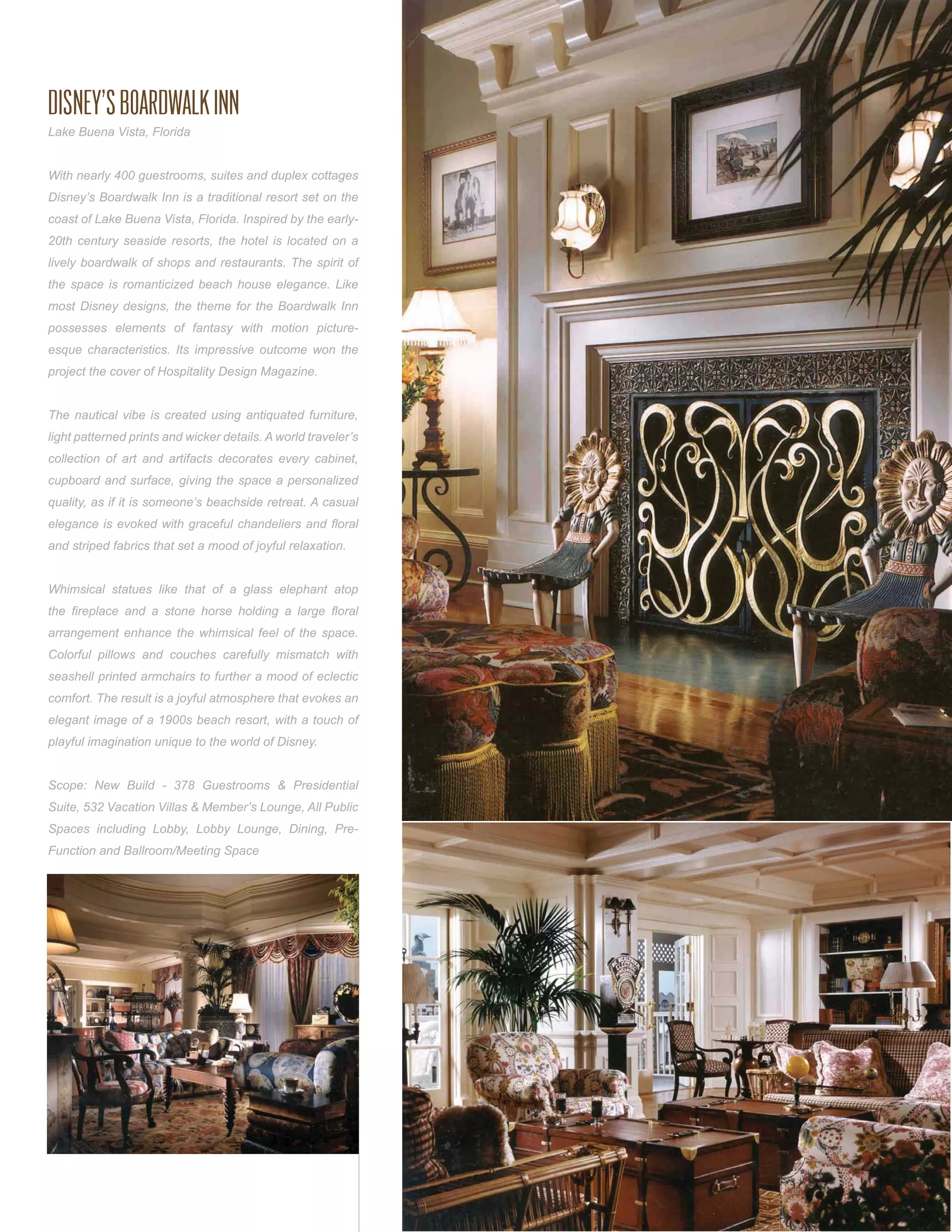 DISNEY’S BOARDWALK INN
Lake Buena Vista, Florida


With nearly 400 guestrooms, suites and duplex cottages
Disney’s Boardwalk Inn is a traditional resort set on the
coast of Lake Buena Vista, Florida. Inspired by the early-
20th century seaside resorts, the hotel is located on a
lively boardwalk of shops and restaurants. The spirit of
the space is romanticized beach house elegance. Like
most Disney designs, the theme for the Boardwalk Inn
possesses elements of fantasy with motion picture-
esque characteristics. Its impressive outcome won the
project the cover of Hospitality Design Magazine.


The nautical vibe is created using antiquated furniture,
light patterned prints and wicker details. A world traveler’s
collection of art and artifacts decorates every cabinet,
cupboard and surface, giving the space a personalized
quality, as if it is someone’s beachside retreat. A casual
elegance is evoked with graceful chandeliers and ﬂoral
and striped fabrics that set a mood of joyful relaxation.


Whimsical statues like that of a glass elephant atop
the ﬁreplace and a stone horse holding a large ﬂoral
arrangement enhance the whimsical feel of the space.
Colorful pillows and couches carefully mismatch with
seashell printed armchairs to further a mood of eclectic
comfort. The result is a joyful atmosphere that evokes an
elegant image of a 1900s beach resort, with a touch of
playful imagination unique to the world of Disney.


Scope: New Build - 378 Guestrooms & Presidential
Suite, 532 Vacation Villas & Member’s Lounge, All Public
Spaces including Lobby, Lobby Lounge, Dining, Pre-
Function and Ballroom/Meeting Space
 