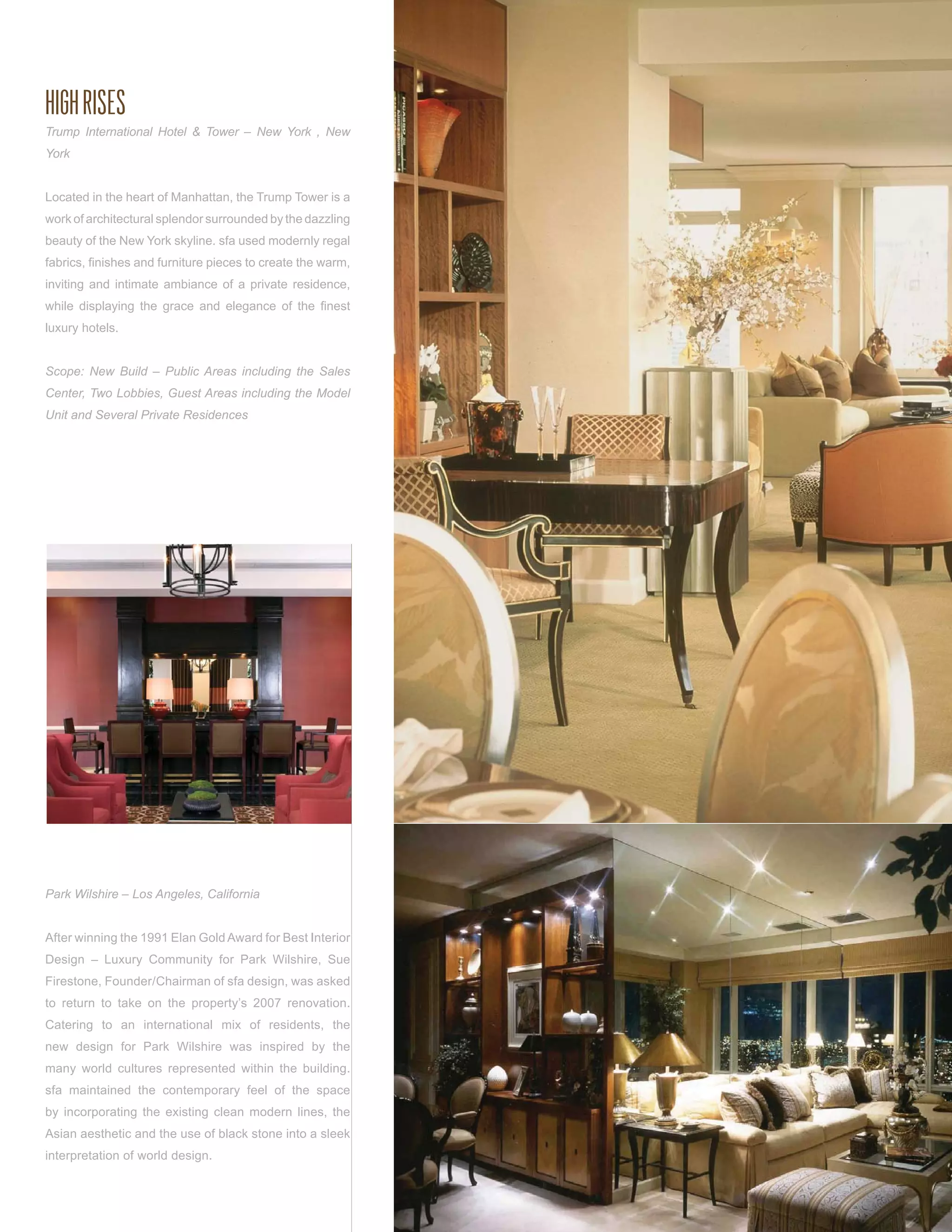 HIGH RISES
Trump International Hotel & Tower – New York , New
York


Located in the heart of Manhattan, the Trump Tower is a
work of architectural splendor surrounded by the dazzling
beauty of the New York skyline. sfa used modernly regal
fabrics, ﬁnishes and furniture pieces to create the warm,
inviting and intimate ambiance of a private residence,
while displaying the grace and elegance of the ﬁnest
luxury hotels.


Scope: New Build – Public Areas including the Sales
Center, Two Lobbies, Guest Areas including the Model
Unit and Several Private Residences




Park Wilshire – Los Angeles, California


After winning the 1991 Elan Gold Award for Best Interior
Design – Luxury Community for Park Wilshire, Sue
Firestone, Founder/Chairman of sfa design, was asked
to return to take on the property’s 2007 renovation.
Catering to an international mix of residents, the
new design for Park Wilshire was inspired by the
many world cultures represented within the building.
sfa maintained the contemporary feel of the space
by incorporating the existing clean modern lines, the
Asian aesthetic and the use of black stone into a sleek
interpretation of world design.
 