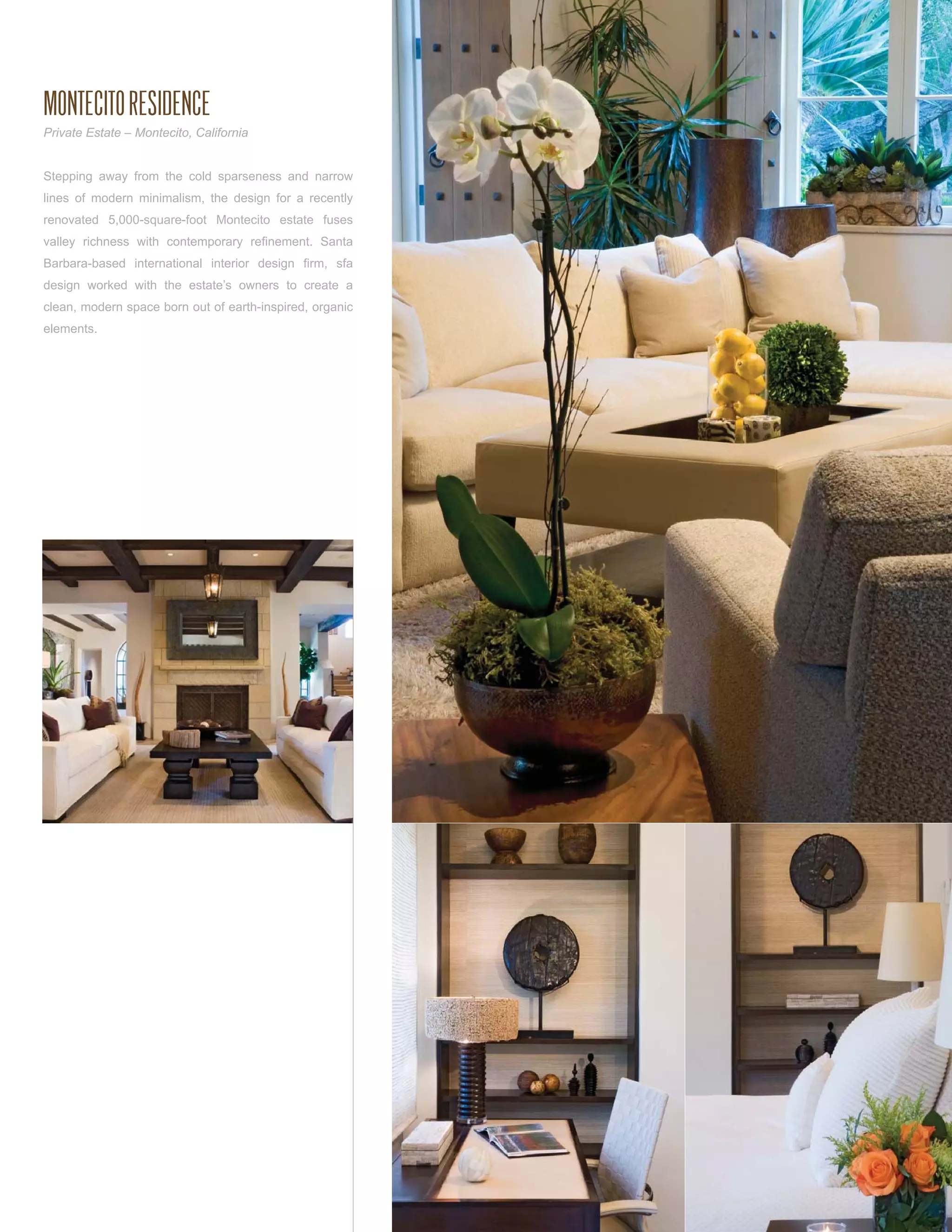 MONTECITO RESIDENCE
Private Estate – Montecito, California


Stepping away from the cold sparseness and narrow
lines of modern minimalism, the design for a recently
renovated 5,000-square-foot Montecito estate fuses
valley richness with contemporary reﬁnement. Santa
Barbara-based international interior design ﬁrm, sfa
design worked with the estate’s owners to create a
clean, modern space born out of earth-inspired, organic
elements.
 