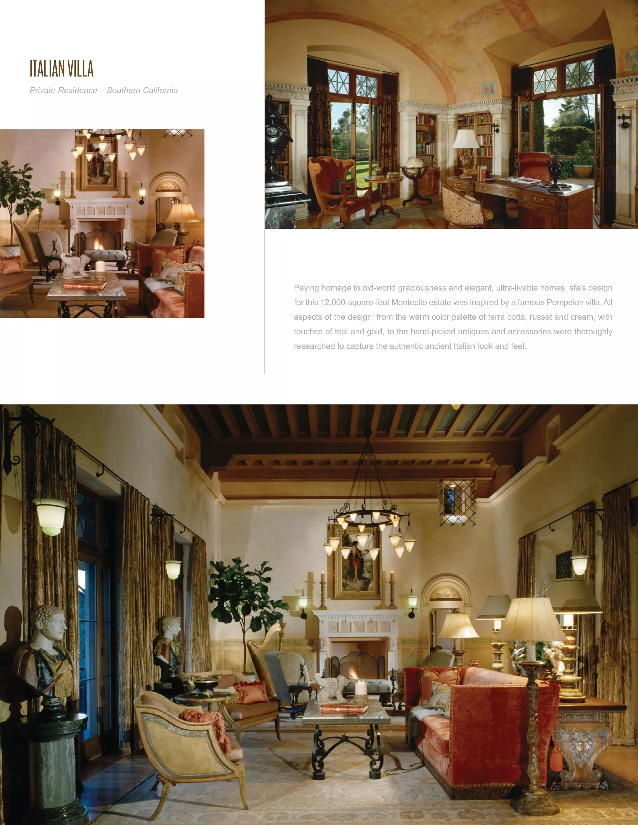 ITALIAN VILLA
Private Residence – Southern California




                                          Paying homage to old-world graciousness and elegant, ultra-livable homes, sfa’s design
                                          for this 12,000-square-foot Montecito estate was inspired by a famous Pompeian villa. All
                                          aspects of the design; from the warm color palette of terra cotta, russet and cream, with
                                          touches of teal and gold, to the hand-picked antiques and accessories were thoroughly
                                          researched to capture the authentic ancient Italian look and feel.
 