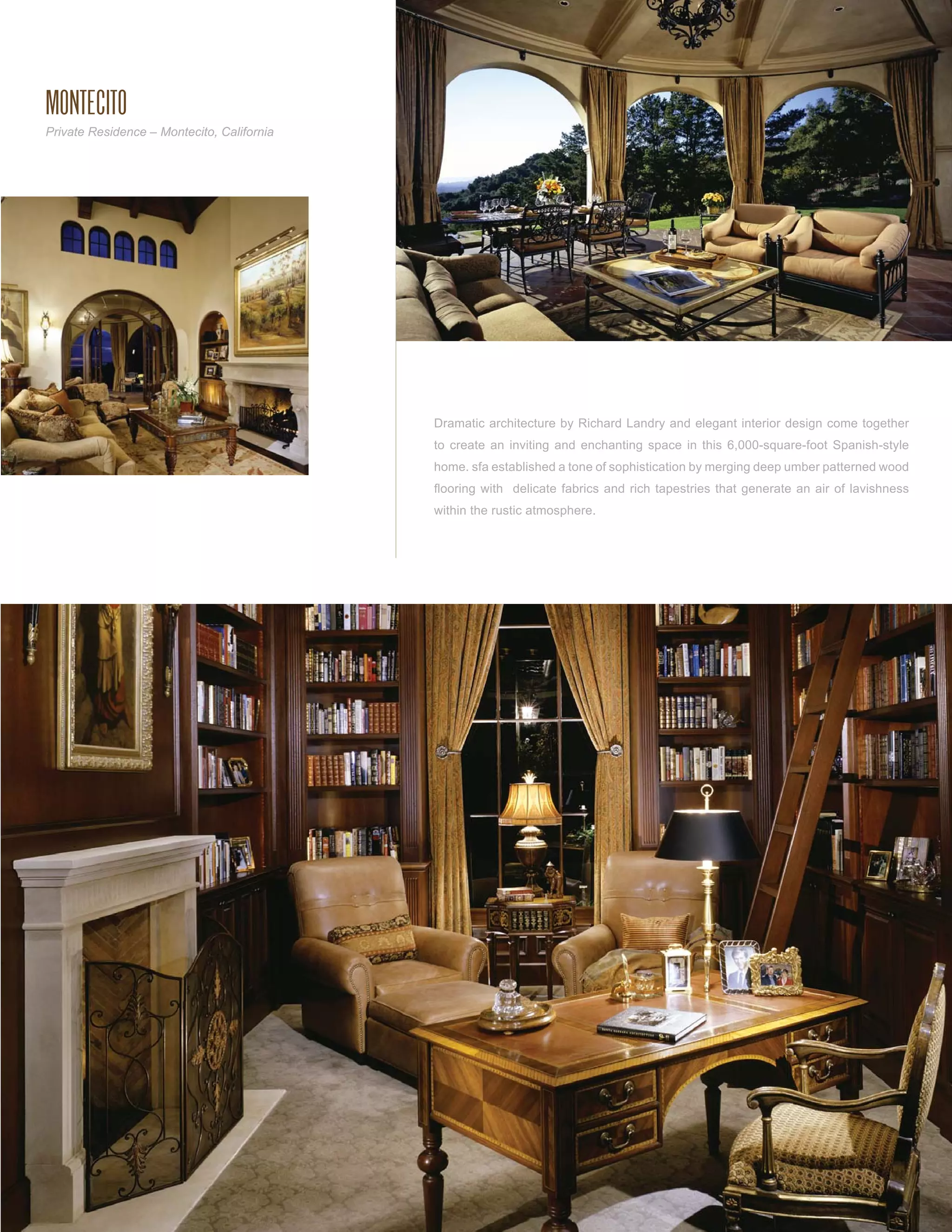MONTECITO
Private Residence – Montecito, California




                                            Dramatic architecture by Richard Landry and elegant interior design come together
                                            to create an inviting and enchanting space in this 6,000-square-foot Spanish-style
                                            home. sfa established a tone of sophistication by merging deep umber patterned wood
                                            ﬂooring with delicate fabrics and rich tapestries that generate an air of lavishness
                                            within the rustic atmosphere.
 