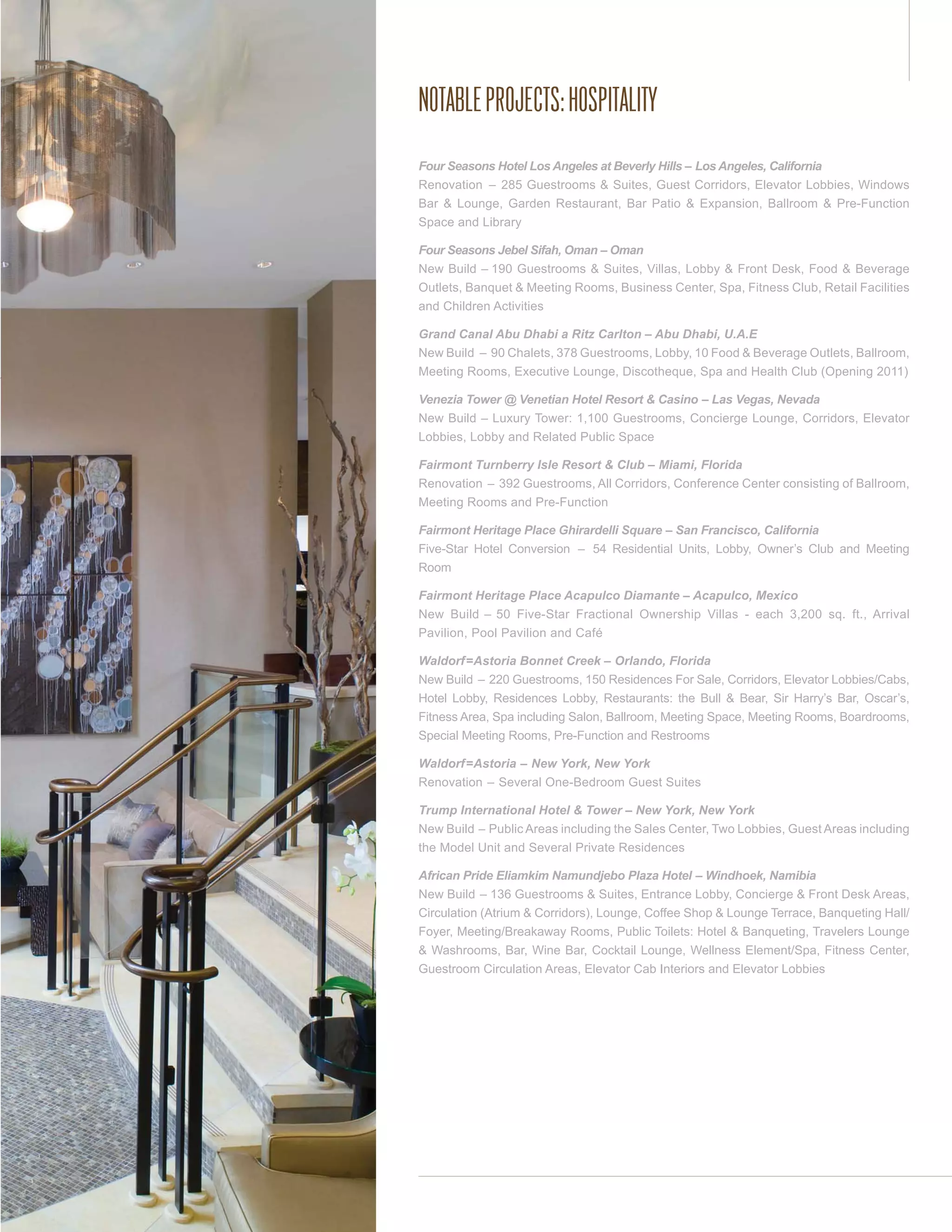 NOTABLE PROJECTS: HOSPITALITY
Four Seasons Hotel Los Angeles at Beverly Hills – Los Angeles, California
Renovation – 285 Guestrooms & Suites, Guest Corridors, Elevator Lobbies, Windows
Bar & Lounge, Garden Restaurant, Bar Patio & Expansion, Ballroom & Pre-Function
Space and Library

Four Seasons Jebel Sifah, Oman – Oman
New Build – 190 Guestrooms & Suites, Villas, Lobby & Front Desk, Food & Beverage
Outlets, Banquet & Meeting Rooms, Business Center, Spa, Fitness Club, Retail Facilities
and Children Activities

Grand Canal Abu Dhabi a Ritz Carlton – Abu Dhabi, U.A.E
New Build – 90 Chalets, 378 Guestrooms, Lobby, 10 Food & Beverage Outlets, Ballroom,
Meeting Rooms, Executive Lounge, Discotheque, Spa and Health Club (Opening 2011)

Venezia Tower @ Venetian Hotel Resort & Casino – Las Vegas, Nevada
New Build – Luxury Tower: 1,100 Guestrooms, Concierge Lounge, Corridors, Elevator
Lobbies, Lobby and Related Public Space

Fairmont Turnberry Isle Resort & Club – Miami, Florida
Renovation – 392 Guestrooms, All Corridors, Conference Center consisting of Ballroom,
Meeting Rooms and Pre-Function

Fairmont Heritage Place Ghirardelli Square – San Francisco, California
Five-Star Hotel Conversion – 54 Residential Units, Lobby, Owner’s Club and Meeting
Room

Fairmont Heritage Place Acapulco Diamante – Acapulco, Mexico
New Build – 50 Five-Star Fractional Ownership Villas - each 3,200 sq. ft., Arrival
Pavilion, Pool Pavilion and Café

Waldorf=Astoria Bonnet Creek – Orlando, Florida
New Build – 220 Guestrooms, 150 Residences For Sale, Corridors, Elevator Lobbies/Cabs,
Hotel Lobby, Residences Lobby, Restaurants: the Bull & Bear, Sir Harry’s Bar, Oscar’s,
Fitness Area, Spa including Salon, Ballroom, Meeting Space, Meeting Rooms, Boardrooms,
Special Meeting Rooms, Pre-Function and Restrooms

Waldorf=Astoria – New York, New York
Renovation – Several One-Bedroom Guest Suites

Trump International Hotel & Tower – New York, New York
New Build – Public Areas including the Sales Center, Two Lobbies, Guest Areas including
the Model Unit and Several Private Residences

African Pride Eliamkim Namundjebo Plaza Hotel – Windhoek, Namibia
New Build – 136 Guestrooms & Suites, Entrance Lobby, Concierge & Front Desk Areas,
Circulation (Atrium & Corridors), Lounge, Coffee Shop & Lounge Terrace, Banqueting Hall/
Foyer, Meeting/Breakaway Rooms, Public Toilets: Hotel & Banqueting, Travelers Lounge
& Washrooms, Bar, Wine Bar, Cocktail Lounge, Wellness Element/Spa, Fitness Center,
Guestroom Circulation Areas, Elevator Cab Interiors and Elevator Lobbies
 