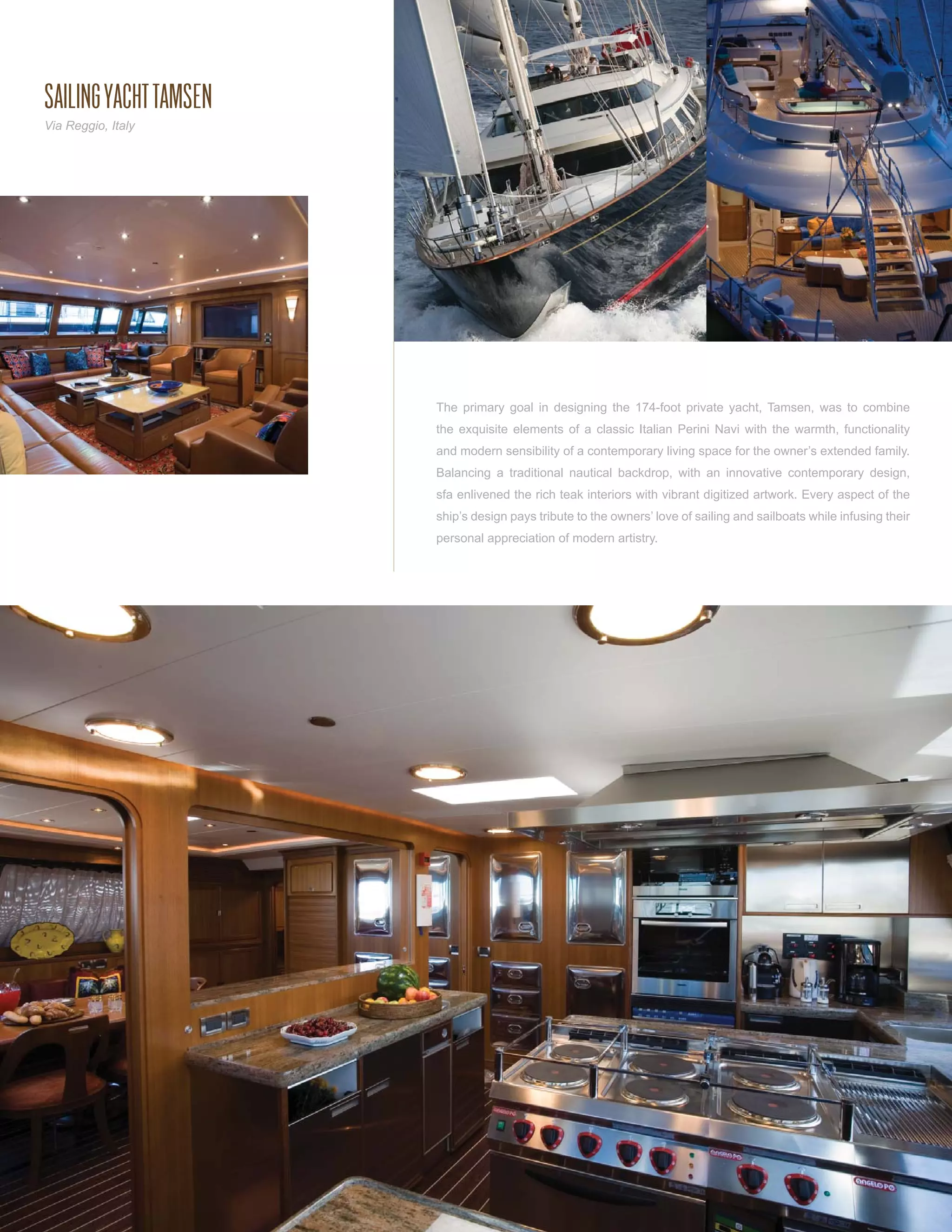 SAILING YACHT TAMSEN
Via Reggio, Italy




                       The primary goal in designing the 174-foot private yacht, Tamsen, was to combine
                       the exquisite elements of a classic Italian Perini Navi with the warmth, functionality
                       and modern sensibility of a contemporary living space for the owner’s extended family.
                       Balancing a traditional nautical backdrop, with an innovative contemporary design,
                       sfa enlivened the rich teak interiors with vibrant digitized artwork. Every aspect of the
                       ship’s design pays tribute to the owners’ love of sailing and sailboats while infusing their
                       personal appreciation of modern artistry.
 