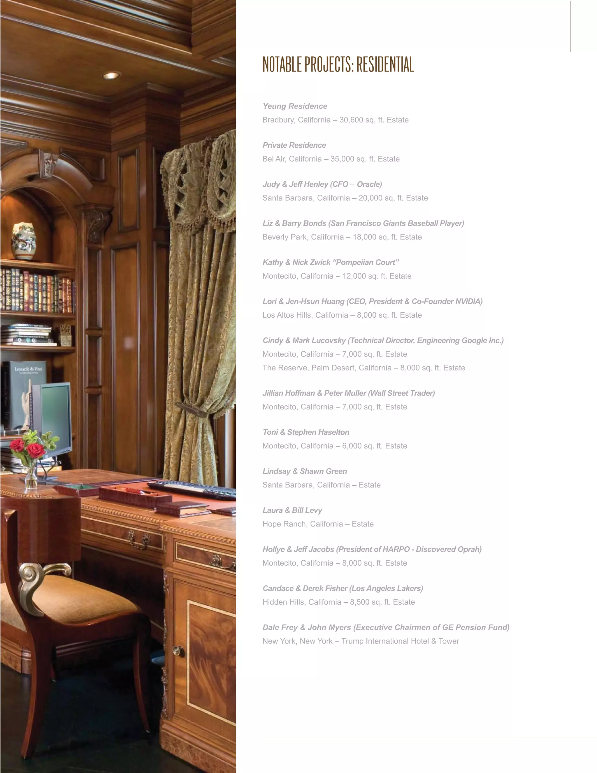 NOTABLE PROJECTS: RESIDENTIAL
Yeung Residence
Bradbury, California – 30,600 sq. ft. Estate


Private Residence
Bel Air, California – 35,000 sq. ft. Estate


Judy & Jeff Henley (CFO – Oracle)
Santa Barbara, California – 20,000 sq. ft. Estate


Liz & Barry Bonds (San Francisco Giants Baseball Player)
Beverly Park, California – 18,000 sq. ft. Estate


Kathy & Nick Zwick “Pompeiian Court”
Montecito, California – 12,000 sq. ft. Estate


Lori & Jen-Hsun Huang (CEO, President & Co-Founder NVIDIA)
Los Altos Hills, California – 8,000 sq. ft. Estate


Cindy & Mark Lucovsky (Technical Director, Engineering Google Inc.)
Montecito, California – 7,000 sq. ft. Estate
The Reserve, Palm Desert, California – 8,000 sq. ft. Estate


Jillian Hoffman & Peter Muller (Wall Street Trader)
Montecito, California – 7,000 sq. ft. Estate


Toni & Stephen Haselton
Montecito, California – 6,000 sq. ft. Estate


Lindsay & Shawn Green
Santa Barbara, California – Estate


Laura & Bill Levy
Hope Ranch, California – Estate


Hollye & Jeff Jacobs (President of HARPO - Discovered Oprah)
Montecito, California – 8,000 sq. ft. Estate


Candace & Derek Fisher (Los Angeles Lakers)
Hidden Hills, California – 8,500 sq. ft. Estate


Dale Frey & John Myers (Executive Chairmen of GE Pension Fund)
New York, New York – Trump International Hotel & Tower
 