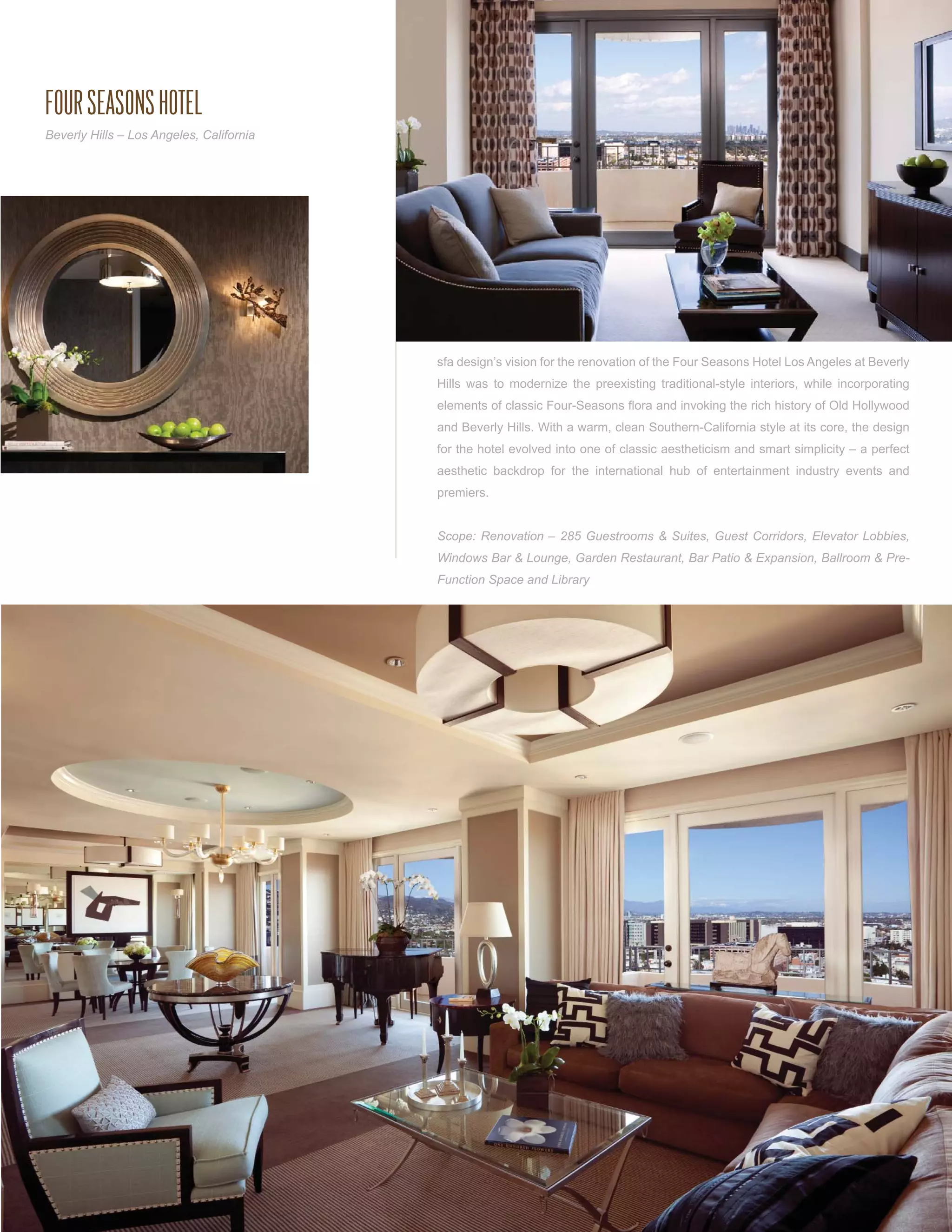 FOUR SEASONS HOTEL
Beverly Hills – Los Angeles, California




                                          sfa design’s vision for the renovation of the Four Seasons Hotel Los Angeles at Beverly
                                          Hills was to modernize the preexisting traditional-style interiors, while incorporating
                                          elements of classic Four-Seasons ﬂora and invoking the rich history of Old Hollywood
                                          and Beverly Hills. With a warm, clean Southern-California style at its core, the design
                                          for the hotel evolved into one of classic aestheticism and smart simplicity – a perfect
                                          aesthetic backdrop for the international hub of entertainment industry events and
                                          premiers.


                                          Scope: Renovation – 285 Guestrooms & Suites, Guest Corridors, Elevator Lobbies,
                                          Windows Bar & Lounge, Garden Restaurant, Bar Patio & Expansion, Ballroom & Pre-
                                          Function Space and Library
 