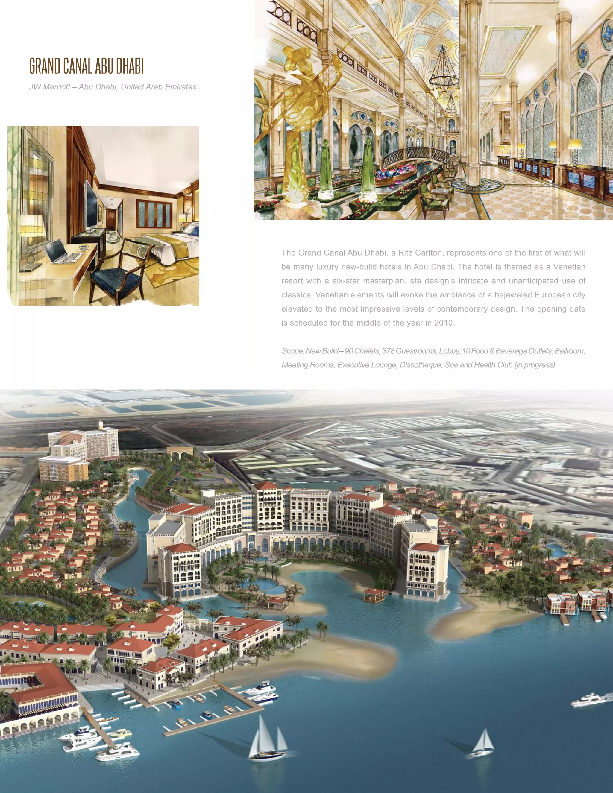 GRAND CANAL ABU DHABI
JW Marriott – Abu Dhabi, United Arab Emirates




                                                The Grand Canal Abu Dhabi, a Ritz Carlton, represents one of the ﬁrst of what will
                                                be many luxury new-build hotels in Abu Dhabi. The hotel is themed as a Venetian
                                                resort with a six-star masterplan. sfa design’s intricate and unanticipated use of
                                                classical Venetian elements will evoke the ambiance of a bejeweled European city
                                                elevated to the most impressive levels of contemporary design. The opening date
                                                is scheduled for the middle of the year in 2010.


                                                Scope: New Build – 90 Chalets, 378 Guestrooms, Lobby, 10 Food & Beverage Outlets, Ballroom,
                                                Meeting Rooms, Executive Lounge, Discotheque, Spa and Health Club (in progress)
 