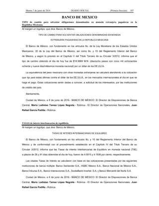 Martes 7 de junio de 2016 DIARIO OFICIAL (Primera Sección) 107
BANCO DE MEXICO
TIPO de cambio para solventar obligaciones denominadas en moneda extranjera pagaderas en la
República Mexicana.
Al margen un logotipo, que dice: Banco de México.
TIPO DE CAMBIO PARA SOLVENTAR OBLIGACIONES DENOMINADAS EN MONEDA
EXTRANJERA PAGADERAS EN LA REPÚBLICA MEXICANA
El Banco de México, con fundamento en los artículos 8o. de la Ley Monetaria de los Estados Unidos
Mexicanos; 35 de la Ley del Banco de México, así como 8o. y 10 del Reglamento Interior del Banco
de México, y según lo previsto en el Capítulo V del Título Tercero de su Circular 3/2012, informa que el
tipo de cambio obtenido el día de hoy fue de $18.5889 M.N. (dieciocho pesos con cinco mil ochocientos
ochenta y nueve diezmilésimos moneda nacional) por un dólar de los EE.UU.A.
La equivalencia del peso mexicano con otras monedas extranjeras se calculará atendiendo a la cotización
que rija para estas últimas contra el dólar de los EE.UU.A., en los mercados internacionales el día en que se
haga el pago. Estas cotizaciones serán dadas a conocer, a solicitud de los interesados, por las instituciones
de crédito del país.
Atentamente,
Ciudad de México, a 6 de junio de 2016.- BANCO DE MÉXICO: El Director de Disposiciones de Banca
Central, Mario Ladislao Tamez López Negrete.- Rúbrica.- El Director de Operaciones Nacionales, Juan
Rafael García Padilla.- Rúbrica.
TASAS de interés interbancarias de equilibrio.
Al margen un logotipo, que dice: Banco de México.
TASAS DE INTERÉS INTERBANCARIAS DE EQUILIBRIO
El Banco de México, con fundamento en los artículos 8o. y 10 del Reglamento Interior del Banco de
México y de conformidad con el procedimiento establecido en el Capítulo IV del Título Tercero de su
Circular 3/2012, informa que las Tasas de Interés Interbancarias de Equilibrio en moneda nacional (TIIE)
a plazos de 28 y 91 días obtenidas el día de hoy, fueron de 4.0915 y 4.1836 por ciento, respectivamente.
Las citadas Tasas de Interés se calcularon con base en las cotizaciones presentadas por las siguientes
instituciones de banca múltiple: Banco Santander S.A., HSBC México S.A., Banco Nacional de México S.A.,
Banco Inbursa S.A., Banco Interacciones S.A., ScotiaBank Inverlat, S.A. y Banco Mercantil del Norte S.A.
Ciudad de México, a 6 de junio de 2016.- BANCO DE MÉXICO: El Director de Disposiciones de Banca
Central, Mario Ladislao Tamez López Negrete.- Rúbrica.- El Director de Operaciones Nacionales, Juan
Rafael García Padilla.- Rúbrica.
 