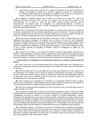 Martes 7 de junio de 2016 DIARIO OFICIAL (Segunda Sección) 21
f. aportó precios y costos para el cálculo de un margen de discriminación de precios específico, sin
embargo, la Secretaría la excluyó de la muestra al asignarle el carácter de “comercializador”
sin fundamento legal. Aclaró que la exportadora se manifestó a favor de que se le incluyera en la
muestra, contrario a lo que la Secretaría manifestó en la Resolución Preliminar.
83. Al respecto, la Secretaría advierte que con base en lo descrito en los puntos 307 y 308 de la
Resolución Preliminar, determinó excluir a Chelan de la muestra, toda vez que dicha empresa es una
comercializadora. Por lo anterior, el hecho de que Chelan suscriba acuerdos exclusivos para la
comercialización del producto objeto de investigación con productoras-exportadoras o presente su
información, no significa que pueda actuar a nombre y representación de éstas, toda vez que se trata de
personas jurídicas distintas entre sí.
84. Asimismo, de la respuesta al formulario oficial de Chelan no se desprende que ésta haya comparecido
en nombre y representación de las productoras-exportadoras a que hace referencia ni tampoco acreditó que
tuviera las facultades para ello, toda vez que únicamente señaló que se encuentra vinculada con éstas con
motivo de “contratos de exclusividad para vender y exportar la fruta de las proveedoras”.
85. Por otra parte, la Secretaría coincide con Chelan y aclara que en ningún momento refutó que no sea
exportadora del producto investigado, sin embargo, como se indica en el punto 307 de la Resolución
Preliminar, la Secretaría observó que no es productora sino comercializadora, la cual realiza operaciones de
exportación a México del producto investigado provenientes de cuatro productoras-exportadoras, como
también lo señaló la NFE al catalogarla como exportador de manzanas, y como la misma Chelan se ostenta,
ya que la propia empresa dio respuesta al formulario oficial de investigación en calidad de una
comercializadora.
86. En relación con lo anterior, y a su solicitud de calcular un margen de discriminación de precios a las
empresas comercializadoras, la Secretaría reitera la determinación que se plasmó en los puntos del 329 al
331 de la Resolución Preliminar, en los que se detallan las razones por las que la Secretaría considera
improcedente calcular un margen de discriminación de precios individual a las comercializadoras.
b. Hansen debe ser considerada en la muestra para el cálculo de un margen de discriminación de
precios
87. Hansen indicó que no ser considerada dentro de la muestra seleccionada por la Secretaría se le
ocasionaría un grave daño comercial, ya que Washington Fruit, su agente de ventas, dejaría de comercializar
su manzana.
88. Aclaró que Washington Fruit es quien determina los precios y las condiciones de venta y debido a que
fue seleccionada en la muestra para el cálculo del margen de discriminación de precios, si la Secretaría
decide no calcular para Hansen su propio margen de discriminación de precios, deberá aplicársele el obtenido
de Washington Fruit, ante la posibilidad de que el volumen de ventas que esa productora reportó a la
Secretaría incluya las manzanas de su propiedad.
89. Hansen agregó que la respuesta de la Secretaría en la Resolución Preliminar sobre su cálculo
individual, fue una explicación somera justificando que de examinar toda la información de las exportadoras
sería excesivamente gravoso e impediría concluir oportunamente la Resolución.
90. Indicó que el margen promedio ponderado de 7.55% es incorrecto, pues con los redondeos exactos, el
margen promedio es de 7.35%.
91. En referencia al señalamiento de Hansen de que existe la posibilidad de que en el volumen de ventas
que Washington Fruit reportó a la Secretaría se incluyan las manzanas de su propiedad, la Secretaría requirió
a Washington Fruit para que aclarara y, en su caso, excluyera la manzana perteneciente a Hansen.
Washington Fruit respondió que en las bases de datos que reportó a la Secretaría no existen ventas de otras
empresas. Adicionalmente, la Secretaría revisó los certificados de exportación que Washington Fruit aportó a
la Secretaría con el objeto de identificar si en sus bases de datos reportó ventas de otros huertos y observó
que en los certificados de exportación únicamente se identifica el TF de Washington Fruit, lo que corrobora que
en las bases de datos de ventas a México se reporta solamente manzana propiedad de dicha productora.
92. La Secretaría observó en dos facturas de venta en el mercado interno reportadas por Washington
Fruit, que las ventas se realizaron por la ruta de Hansen, por lo que revisó la base de datos correspondiente a
valor normal y observó que no todas las operaciones que se incluyen en ambas facturas se reportaron en
dicha base. Al respecto, Washington Fruit explicó que no se reportaron todas las operaciones en la base de
datos porque algunas de ellas corresponden a Hansen.
 