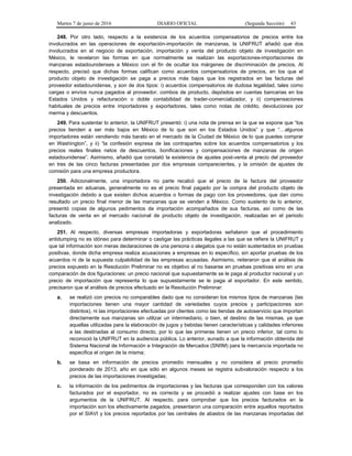 Martes 7 de junio de 2016 DIARIO OFICIAL (Segunda Sección) 43
248. Por otro lado, respecto a la existencia de los acuerdos compensatorios de precios entre los
involucrados en las operaciones de exportación-importación de manzanas, la UNIFRUT añadió que dos
involucrados en el negocio de exportación, importación y venta del producto objeto de investigación en
México, le revelaron las formas en que normalmente se realizan las exportaciones-importaciones de
manzanas estadounidenses a México con el fin de ocultar los márgenes de discriminación de precios. Al
respecto, precisó que dichas formas califican como acuerdos compensatorios de precios, en los que el
producto objeto de investigación se paga a precios más bajos que los registrados en las facturas del
proveedor estadounidense, y son de dos tipos: i) acuerdos compensatorios de dudosa legalidad, tales como
cargas o envíos nunca pagados al proveedor, combos de producto, depósitos en cuentas bancarias en los
Estados Unidos y refacturación o doble contabilidad de trader-comercializador, y ii) compensaciones
habituales de precios entre importadores y exportadores, tales como notas de crédito, devoluciones por
merma y descuentos.
249. Para sustentar lo anterior, la UNIFRUT presentó: i) una nota de prensa en la que se expone que “los
precios tienden a ser más bajos en México de lo que son en los Estados Unidos” y que “…algunos
importadores están vendiendo más barato en el mercado de la Ciudad de México de lo que puedes comprar
en Washington”, y ii) “la confesión expresa de las contrapartes sobre los acuerdos compensatorios y los
precios reales finales netos de descuentos, bonificaciones y compensaciones de manzanas de origen
estadounidense”. Asimismo, añadió que constató la existencia de ajustes post-venta al precio del proveedor
en tres de las cinco facturas presentadas por dos empresas comparecientes, y la omisión de ajustes de
comisión para una empresa productora.
250. Adicionalmente, una importadora no parte recalcó que el precio de la factura del proveedor
presentada en aduanas, generalmente no es el precio final pagado por la compra del producto objeto de
investigación debido a que existen dichos acuerdos o formas de pago con los proveedores, que dan como
resultado un precio final menor de las manzanas que se venden a México. Como sustento de lo anterior,
presentó copias de algunos pedimentos de importación acompañados de sus facturas, así como de las
facturas de venta en el mercado nacional de producto objeto de investigación, realizadas en el periodo
analizado.
251. Al respecto, diversas empresas importadoras y exportadoras señalaron que el procedimiento
antidumping no es idóneo para determinar o castigar las prácticas ilegales a las que se refiere la UNIFRUT y
que tal información son meras declaraciones de una persona o alegatos que no están sustentados en pruebas
positivas, donde dicha empresa realiza acusaciones a empresas en lo específico, sin aportar pruebas de los
acuerdos ni de la supuesta culpabilidad de las empresas acusadas. Asimismo, reiteraron que el análisis de
precios expuesto en la Resolución Preliminar no es objetivo al no basarse en pruebas positivas sino en una
comparación de dos figuraciones: un precio nacional que supuestamente se le paga al productor nacional y un
precio de importación que representa lo que supuestamente se le paga al exportador. En este sentido,
precisaron que el análisis de precios efectuado en la Resolución Preliminar:
a. se realizó con precios no comparables dado que no consideran los mismos tipos de manzanas (las
importaciones tienen una mayor cantidad de variedades cuyos precios y participaciones son
distintos), ni las importaciones efectuadas por clientes como las tiendas de autoservicio que importan
directamente sus manzanas sin utilizar un intermediario, o bien, el destino de las mismas, ya que
aquellas utilizadas para la elaboración de jugos y bebidas tienen características y calidades inferiores
a las destinadas al consumo directo, por lo que las primeras tienen un precio inferior, tal como lo
reconoció la UNIFRUT en la audiencia pública. Lo anterior, aunado a que la información obtenida del
Sistema Nacional de Información e Integración de Mercados (SNIIM) para la mercancía importada no
especifica el origen de la misma;
b. se basa en información de precios promedio mensuales y no considera al precio promedio
ponderado de 2013, año en que sólo en algunos meses se registra subvaloración respecto a los
precios de las importaciones investigadas;
c. la información de los pedimentos de importaciones y las facturas que corresponden con los valores
facturados por el exportador, no es correcta y se procedió a realizar ajustes con base en los
argumentos de la UNIFRUT. Al respecto, para comprobar que los precios facturados en la
importación son los efectivamente pagados, presentaron una comparación entre aquellos reportados
por el SIAVI y los precios reportados por las centrales de abastos de las manzanas importadas del
 