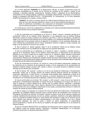 Martes 7 de junio de 2016 DIARIO OFICIAL (Segunda Sección) 117
En el Punto Resolutivo TERCERO de la determinación referida, el órgano jurisdiccional revocó los
dictámenes consolidados de la revisión de los informes de campaña de los ingresos y gastos de los
candidatos a diputados federales, gobernadores, diputados locales e integrantes de los Ayuntamientos,
presentados por los partidos políticos, coaliciones y candidatos independientes, precisados en la sentencia
recaída al expediente SUP-RAP-277/2015 Y ACUMULADOS. En consecuencia, en el Punto Resolutivo
CUARTO de la sentencia en cuestión, a la letra ordenó:
“CUARTO. Se ordena al Consejo General del Instituto Nacional Electoral, para que en el
plazo de cinco días naturales posteriores a aquel en que le fuera notificada esta ejecutoria
emita los dictámenes consolidados y las resoluciones de fiscalización correspondientes,
para los efectos precisados en el Considerando Quinto de esta sentencia.”
En consecuencia, a fin de dar cumplimiento a lo ordenado por la máxima autoridad jurisdiccional electoral,
este Consejo General emite la presente Resolución.
CONSIDERANDO
1. Que de conformidad con lo establecido en el artículo 41, Base II, primero y penúltimo párrafos de la
Constitución Política de los Estados Unidos Mexicanos, la Ley garantizará que los Partidos Políticos
Nacionales cuenten de manera equitativa con elementos para llevar a cabo sus actividades y señalará las
reglas a que se sujetará el financiamiento de los propios partidos y sus campañas electorales; fijará los límites
a las erogaciones en los procesos internos de selección de candidatos y en las campañas electorales; así
como ordenará los procedimientos para el control, fiscalización oportuna y vigilancia, durante campaña, del
origen y uso de todos los recursos con que cuenten.
2. Que el artículo 41, párrafo segundo, Base IV de la Constitución Política de los Estados Unidos
Mexicanos mandata que la Ley establecerá las reglas para las campañas electorales.
3. Que de conformidad con lo establecido en el artículo 41, Base V, apartado A, párrafos primero y
segundo de la Constitución Política de los Estados Unidos Mexicanos, la organización de las elecciones
federales es una función estatal que se realiza a través de un organismo público autónomo denominado
Instituto Nacional Electoral, que es autoridad en la materia e independiente en sus decisiones y
funcionamiento. Mientras que el Apartado B, penúltimo párrafo del mismo ordenamiento máximo dispone que
la fiscalización de las finanzas de los partidos políticos y de las campañas de los candidatos estará a cargo del
Consejo General del Instituto Nacional Electoral.
4. Que de conformidad con el artículo 116, fracción IV, inciso a) del referido ordenamiento, establece que
las elecciones de los miembros de las legislaturas locales y de los integrantes de los ayuntamientos se
realizarán mediante sufragio universal, libre, secreto y directo; y la jornada comicial se celebrara el primer
domingo de junio del año que corresponda.
5. Que el artículo 192, numeral 1, incisos d) y e) de la Ley General de Instituciones y Procedimientos
Electorales, señala que el Consejo General del Instituto Nacional Electoral ejercerá las facultades de
supervisión, seguimiento y control técnico y, en general, todos aquellos actos preparatorios a través de la
Comisión de Fiscalización, quien revisará las funciones y acciones realizadas por la Unidad Técnica de
Fiscalización con la finalidad de garantizar la legalidad y certeza de los procesos de fiscalización.
6. Que de conformidad con el artículo 196, numeral 1 y 428, numeral 1, inciso d) de la Ley General de
Instituciones y Procedimientos Electorales, la Unidad Técnica de Fiscalización es el órgano que tiene a su
cargo la recepción y revisión integral de los informes que los partidos políticos, aspirantes y candidatos
independientes respecto del origen, monto, destino y aplicación de los recursos que reciban por cualquier tipo
de financiamiento así como investigar lo relacionado con las quejas y procedimientos oficiosos en materia de
rendición de cuentas de dichos institutos políticos.
7. Que en apego a lo dispuesto en el artículo 431 de la Ley General de Instituciones y Procedimientos
Electorales, los candidatos deberán presentar ante la Unidad Técnica de Fiscalización de la Comisión de
Fiscalización del Instituto los informes de campaña, respecto al origen y monto de los ingresos y egresos por
cualquier modalidad de financiamiento, así como su empleo y aplicación, atendiendo a las reglas establecidas
en la Ley General de Partidos Políticos. En cada informe será reportado el origen de los recursos que se
hayan utilizado para financiar los gastos correspondientes a los rubros señalados en la Ley y demás
disposiciones aplicables, así como el monto y destino de dichas erogaciones. El procedimiento
para la presentación y revisión de los informes se sujetará a las reglas establecidas en la Ley General de
Partidos Políticos.
8. Que en el Acuerdo INE/CG73/2015, se establecen las disposiciones para el registro de las operaciones
que deberán cumplir los partidos políticos, coaliciones y candidatos independientes, en la aplicación
informática del proceso de campañas electorales del 2015.
 