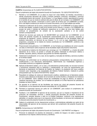 Martes 7 de junio de 2016 DIARIO OFICIAL (Tercera Sección) 5
CUARTA. Compromisos de “EL EJECUTIVO ESTATAL”.
Para el cumplimiento del objeto del presente Acuerdo de Coordinación, “EL EJECUTIVO ESTATAL”:
I. Remitirá a “LA COMISION”, en un plazo no mayor de 5 días hábiles, los trámites, documentos y
demás actuaciones derivados del control y fomento sanitarios, productos, actividades y servicios
considerados dentro del numeral 1 de los Anexos 1 y 2 que llegase a recibir, apercibiendo al usuario
en el sentido de que se recibe la solicitud sólo para el efecto de ser turnada a “LA COMISION” y de
que el plazo para resolver, comenzará a correr a partir de la fecha que “LA COMISION” la reciba,
de lo cual dejará constancia por escrito en el propio documento y en la copia sellada que exhiba;
II. Realizará la notificación de los actos y resoluciones emitidos por “LA COMISION” en el plazo máximo
de diez días hábiles, contados a partir de la emisión de los mismos y, enviará a “LA COMISION” los
acuses de recibo o cédulas de notificación respectivos en un plazo de cinco días hábiles para
continuar el procedimiento de emisión de la autorización sanitaria o el de control
sanitario correspondiente;
III. Aplicará los recursos que reciba de “LA SECRETARIA” por conducto de “LA COMISION”, en el
marco del presente Acuerdo de Coordinación exclusivamente para las acciones, proyectos y
programas de regulación, control y fomento sanitarios relacionados con las facultades objeto del
presente instrumento, en términos de sus Anexos 1 y 2; y en su caso, desarrollará acciones,
programas y proyectos en la materia de manera coordinada con “LA COMISION”, conforme a las
disposiciones aplicables.
IV. Proporcionará mensualmente a “LA COMISION”, en los formatos que establezca de común acuerdo
con ésta, la información sobre el ejercicio de las facultades objeto del presente instrumento;
V. Se incorporará al sistema de información que convenga con “LA COMISION” y, a través del portal
electrónico de la misma, se pondrá a consulta del público interesado la información relativa a
trámites, requisitos, plazos y situación que guardan los trámites ingresados;
VI. Gestionará la actualización, en su caso, de los registros y manuales de trámites y servicios al público
en el ámbito estatal;
VII. Efectuará, de conformidad con la suficiencia presupuestaria correspondiente, las adecuaciones o
modificaciones a sus estructuras administrativas, determinando sus modalidades orgánicas y
funcionales conforme a su legislación aplicable;
VIII. Aplicará al laboratorio estatal, y en su caso, a los laboratorios jurisdiccionales, los recursos humanos
y económicos necesarios para su operación y mantenimiento, así como los requerimientos que
demande la implantación de Sistemas de Gestión de Calidad y la ampliación del marco analítico
necesario para responder a las necesidades del Sistema Federal Sanitario; mediante la partida
presupuestaria que “EL EJECUTIVO ESTATAL” asigne;
IX. Respaldará el catálogo de costos por determinación analítica, establecido por el laboratorio estatal,
tomando como referencia el tabulador de la Comisión de Control Analítico y Ampliación de Cobertura
de “LA COMISION”. Dicho catálogo incluirá las modalidades de pago en efectivo, en especie o
mediante intercambio de pruebas, con la finalidad de aplicarlo en la Red Nacional de Laboratorios
Estatales de Salud Pública;
X. Se apoyará en el ejercicio de las facultades que asume por virtud del presente Acuerdo de
Coordinación, en los esquemas de terceros autorizados de “LA COMISION”;
XI. Permitirá la supervisión técnica por parte de “LA COMISION”, para evaluar el cumplimiento del
presente Acuerdo de Coordinación;
XII. Facilitará a “LA COMISION” el ejercicio de las acciones, que por su impacto e importancia de los
productos, las actividades, servicios, y demás actuaciones derivadas del presente Acuerdo de
Coordinación, ameriten llevarse a cabo en la Entidad Federativa, conforme a las disposiciones
aplicables, en aquellos casos que no se reasuman dichas facultades, en términos de lo estipulado en
la cláusula sexta del presente Acuerdo de Coordinación, y
XIII. Vigilará el cumplimiento de las disposiciones jurídicas y administrativas aplicables por parte de los
responsables del ejercicio de las acciones que derivan del cumplimiento del presente Acuerdo de
Coordinación.
QUINTA. Compromisos de “LAS PARTES”.
Para el cumplimiento del objeto del presente Acuerdo de Coordinación, “LAS PARTES” se obligan a:
I. Promover la realización de estudios de evaluación y análisis de riesgos a la salud y apoyar sus
decisiones en los mejores criterios técnicos y científicos;
 