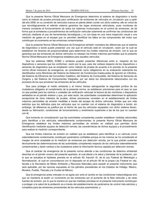 Martes 7 de junio de 2016 DIARIO OFICIAL (Primera Sección) 55
Que la presente Norma Oficial Mexicana de Emergencia determina al sistema de diagnóstico a bordo
como el método de prueba principal para certificación de emisiones de vehículos en circulación que a partir
del año 2006, en su condición de vehículos nuevos en planta deben contar con dicho sistema, ello en virtud de
que tecnológicamente el referido sistema garantiza las bajas emisiones vehiculares, pues monitorea de
manera constante el funcionamiento de todos los sistemas involucrados en el control de emisiones, de tal
forma que al someterse a procedimientos de verificación vehicular solamente se confirman las condiciones del
vehículo mediante el uso de herramientas tecnológicas y no con base en una mera inspección visual o una
medición de gases en el escape que no permiten identificar los fallos en los componentes del motor que
contribuyen al incremento en las emisiones contaminantes;
Que la presente Norma Oficial Mexicana de Emergencia también considera las diferencias que el sistema
de diagnóstico a bordo puede presentar una vez que el vehículo está en circulación, razón por la cual se
establecen los factores de proporcionalidad para determinar los niveles máximos de emisión, con lo que se
garantiza que las emisiones de dichos vehículos no rebasan los límites máximos permisibles que la presente
Norma Oficial Mexicana de Emergencia establece para aquellos vehículos;
Que los sistemas OBDII, EOBD o similares pueden presentar diferencias entre sí, respecto de los
dispositivos o sensores que los conforman, razón por la que, para dar certeza respecto de los dispositivos o
sensores de diagnóstico que se emplearán como método de prueba de acuerdo a lo previsto en la presente
norma oficial mexicana de emergencia, se considerarán como obligatorios en su evaluación solamente los
identificados como Monitores del Sistema de Detección de Condiciones Inadecuadas de Ignición en Cilindros,
del Sistema de Eficiencia del Convertidor Catalítico, del Sistema de Combustible, del Sistema de Sensores de
Oxígeno y del Sistema de Componentes Integrales, por ser éstos los directamente relacionados con los
procesos de los que provienen las emisiones de los vehículos;
Que para proteger el medio ambiente y al mismo tiempo salvaguardar la seguridad jurídica de los
ciudadanos obligados al cumplimiento de la presente norma, se establecen previsiones para el caso en que
no sea posible para los centros o unidades de verificación vehicular la lectura de los monitores o dispositivos
señalados en el párrafo anterior y que, por esta razón, las autoridades competentes determinen la aplicación
excepcional de otros métodos de prueba; dichas previsiones consisten en el establecimiento de límites
máximos permisibles de emisión medibles a través del escape de dichos vehículos, límites que son más
estrictos que los definidos para los vehículos que no cuentan con el sistema de diagnóstico a bordo; sin
embargo, tal diferencia se justifica por el hecho de que los vehículos equipados con dicho sistema tienen,
desde su fabricación, condiciones de funcionamiento y rendimiento superiores a las de los que no cuentan
con él;
Que tomando en consideración que las autoridades competentes pueden establecer medidas adicionales
para identificar a los vehículos ostensiblemente contaminantes, la presente Norma Oficial Mexicana de
Emergencia establece los límites máximos permisibles de emisión en vialidad que permitan dicha
identificación mediante equipos de detección remota, las características de dichos equipos y el procedimiento
para realizar la medición correspondiente;
Que los límites máximos de emisión en vialidad que se establecen para identificar a un vehículo como
ostensiblemente contaminante constituyen parámetros confiables porque en los mismos se ha considerado el
margen de error aceptable en la medición de emisiones por detección remota, por lo que podrán sustentar
técnicamente las determinaciones de las autoridades competentes respecto de los vehículos ostensiblemente
contaminantes y darán certeza a los ciudadanos sobre la información técnica captada por detección remota;
Que el carácter de emergencia de la presente norma atiende a las condiciones de deterioro ambiental
descritas en el párrafo noveno del presente apartado, el cual afecta a la salud y bienestar de la población, por
lo que se actualiza la hipótesis prevista en el artículo 40, fracción XI, de la Ley Federal de Metrología y
Normalización, el cual en concordancia con lo dispuesto en el artículo 48 de la propia Ley Federal en cita,
faculta a la Secretaría de Medio Ambiente y Recursos Naturales para expedir el presente instrumento que
será aplicable, por las razonas expuestas en los párrafos precedentes en los Estados de Hidalgo, México,
Morelos, Puebla, Tlaxcala y la Ciudad de México;
Que la emergencia antes indicada no se agota aún ante el cambio en las condiciones meteorológicas sino
que se mantiene al existir un incremento en las emisiones por el aumento de la flota vehicular y de otras
fuentes de emisión, por lo que la manera en que las medidas previstas en el presente instrumento contribuyen
a proteger a la salud de la población es a través del establecimiento de parámetros de control más estrictos y
completos para las emisiones provenientes de los vehículos automotores, y
 