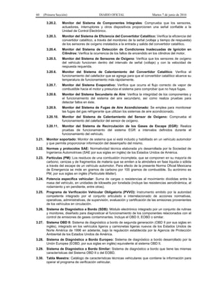 60 (Primera Sección) DIARIO OFICIAL Martes 7 de junio de 2016
3.20.2. Monitor del Sistema de Componentes Integrales: Comprueba que los sensores,
actuadores, interruptores y otros dispositivos proporcionen una señal confiable a la
Unidad de Control Electrónico.
3.20.3. Monitor del Sistema de Eficiencia del Convertidor Catalítico: Verifica la eficiencia del
convertidor catalítico, a través del monitoreo de la señal (voltaje y tiempo de respuesta)
de los sensores de oxígeno instalados a la entrada y salida del convertidor catalítico.
3.20.4. Monitor del Sistema de Detección de Condiciones Inadecuadas de Ignición en
Cilindros: Verifica la ocurrencia de los fallos de encendido en los cilindros del motor.
3.20.5. Monitor del Sistema de Sensores de Oxígeno: Verifica que los sensores de oxígeno
del vehículo funcionen dentro del intervalo de señal (voltaje) y con la velocidad de
respuesta requerida.
3.20.6. Monitor del Sistema de Calentamiento del Convertidor Catalítico: Verifica el
funcionamiento del calefactor que se agrega para que el convertidor catalítico alcance su
temperatura de funcionamiento más rápidamente.
3.20.7. Monitor del Sistema Evaporativo: Verifica que ocurra el flujo correcto de vapor de
combustible hacia el motor y presuriza el sistema para comprobar que no haya fugas.
3.20.8. Monitor del Sistema Secundario de Aire: Verifica la integridad de los componentes y
el funcionamiento del sistema del aire secundario, así como realiza pruebas para
detectar fallos en éste.
3.20.9. Monitor del Sistema de Fugas de Aire Acondicionado: Se emplea para monitorear
las fugas del gas refrigerante que utilizan los sistemas de aire acondicionado.
3.20.10. Monitor del Sistema de Calentamiento del Sensor de Oxígeno: Comprueba el
funcionamiento del calefactor del sensor de oxígeno.
3.20.11. Monitor del Sistema de Recirculación de los Gases de Escape (EGR): Realiza
pruebas de funcionamiento del sistema EGR a intervalos definidos durante el
funcionamiento del vehículo.
3.21. Monitor soportado: Monitor de sistema que sí está incluido y habilitado en un vehículo automotor
y que permite proporcionar información del desempeño del mismo.
3.22. Normas y protocolos SAE: Normatividad técnica elaborada y/o desarrollada por la Sociedad de
Ingenieros Automotrices (SAE por sus siglas en inglés) de los Estados Unidos de América.
3.23. Partículas (PM): Los residuos de una combustión incompleta, que se componen en su mayoría de
carbono, cenizas y de fragmentos de materia que se emiten a la atmósfera en fase líquida o sólida
a través del escape de un vehículo automotor. Para efecto de la presente Norma Oficial Mexicana
de Emergencia se mide en gramos de carbono por 100 gramos de combustible. Su acrónimo es
PM, por sus siglas en inglés (Particulate Matter).
3.24. Potencia específica vehicular: Suma de cargas o resistencias al movimiento divididas entre la
masa del vehículo, en unidades de kilowatts por tonelada (incluye las resistencias aerodinámica, al
rodamiento y en pendiente, entre otras).
3.25. Programa de Verificación Vehicular Obligatoria (PVVO): Instrumento emitido por la autoridad
competente integrado por el conjunto articulado e interrelacionado de acciones normativas,
operativas, administrativas, de supervisión, evaluación y certificación de las emisiones provenientes
de los vehículos en circulación.
3.26. Sistema de Diagnóstico a Bordo (SDB): Módulo electrónico integrado por un conjunto de rutinas
y monitores, diseñado para diagnosticar el funcionamiento de los componentes relacionados con el
control de emisiones de gases contaminantes. Incluye el OBD II, EOBD o similar.
3.27. Sistema OBD II: Sistema de diagnóstico a bordo de segunda generación (OBD II por sus siglas en
inglés), integrado en los vehículos ligeros y camionetas ligeras nuevos de los Estados Unidos de
Norte América de 1996 en adelante, bajo la regulación establecida por la Agencia de Protección
Ambiental de los Estados Unidos de América.
3.28. Sistema de Diagnóstico a Bordo Europeo: Sistema de diagnóstico a bordo desarrollado por la
Unión Europea (EOBD, por sus siglas en inglés) equivalente al sistema OBD II.
3.29. Sistema de Diagnóstico a Bordo Similar: Sistema de diagnóstico a bordo que tiene las mismas
características del Sistema OBD II o del EOBD.
3.30. Tabla Maestra: Catálogo de características técnicas vehiculares que contiene la información para
operar el programa de verificación vehicular.
 