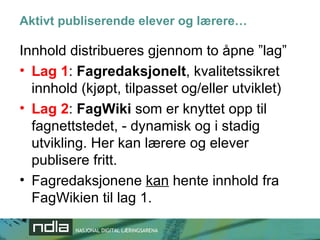 Aktivt publiserende elever og lærere… Innhold distribueres gjennom to åpne ”lag” Lag 1 :  Fagredaksjonelt , kvalitetssikret innhold (kjøpt, tilpasset og/eller utviklet) Lag 2 :  FagWiki  som er knyttet opp til fagnettstedet, - dynamisk og i stadig utvikling. Her kan lærere og elever publisere fritt. Fagredaksjonene  kan  hente innhold fra FagWikien til lag 1. 