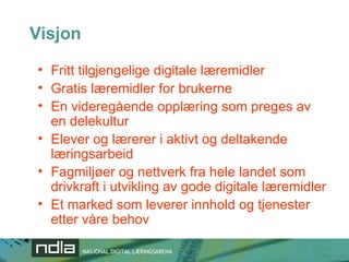 Visjon Fritt tilgjengelige digitale læremidler Gratis læremidler for brukerne En videregående opplæring som preges av en delekultur Elever og lærerer i aktivt og deltakende læringsarbeid Fagmiljøer og nettverk fra hele landet som drivkraft i utvikling av gode digitale læremidler Et marked som leverer innhold og tjenester etter våre behov 