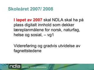 Skoleåret 2007/ 2008 I løpet av 2007  skal NDLA skal ha på plass digitalt innhold som dekker læreplanmålene for norsk, naturfag, helse og sosial, – vg1 Videreføring og gradvis utvidelse av fagnettstedene 