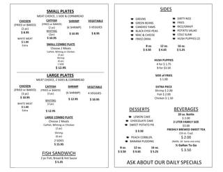 SMALL PLATES
MEAT CHOICE, 1 SIDE & CORNBREAD
LARGE PLATES
MEAT CHOICE, 2 SIDES & CORNBREAD
CATFISH
(FRIED or BAKED)
(2 pc)
WHITING
(2pc)
$ 10.95
VEGETABLE
3 VEGGIES
$ 8.95
CHICKEN
(FRIED or BAKED)
(2 pc)
$ 8.95
WHITE MEAT
$ 1.00
Extra
SHRIMP
(6 SHRIMP)
$ 10.95
SMALL COMBO PLATE
Choose 2 Meats
Catfish, Whiting or Chicken
(2 pc)
Shrimp
(6 pc)
1 SIDE
$ 12.95
CHICKEN
(FRIED or BAKED)
(3 pc)
$ 10.95
WHITE MEAT
$ 1.00
Extra
CATFISH
(FRIED or BAKED)
(3 pc)
WHITING
(3 pc)
$ 12.95
SHRIMP
(6 SHRIMP)
$ 12.95
VEGETABLE
4 VEGGIES
$ 10.95
LARGE COMBO PLATE
Choose 2 Meats
Catfish, Whiting or Chicken
(2 pc)
Shrimp
(6 pc)
2 SIDES
$ 15.95
ASK ABOUT OUR DAILY SPECIALS
 DIRTY RICE
 FRIES
 RICE/GRAVY
 POTATO SALAD
 COLE SLAW
 HUSH PUPPIES (2)
 GREENS
 GREEN BEANS
 CANDIED YAMS
 BLACK EYED PEAS
 MAC & CHEESE
 FRIED OKRA
SIDES
DESSERTS
 LEMON CAKE
 CHOCOLATE CAKE
 SWEET POTATO PIE
$ 3.50
 PEACH COBBLER,
 BANANA PUDDING
8 oz. 12 oz. 16 oz.
$ 3.50 $ 4.65 $ 5.25
BEVERAGES
20 oz. Bottle
$ 2.00
2 LITER FAMILY SIZE
$3.00
FRESHLY BREWED SWEET TEA
(16 oz. Cup)
$ 2.00
(Refills .50 Same visit only)
½ Gallon To Go
$ 3.50
FISH SANDWICH
2 pc Fish, Bread & Hot Sauce
$ 5.25
HUSH PUPPIES
4 for $ 1.75
8 for $3.50
SIDE of FRIES
$ 1.00
EXTRA PIECE
Shrimp $ 2.00
Fish $ 2.00
Chicken $ 1.50
8 oz. 12 oz. 16 oz.
$ 3.50 $ 4.65 $ 5.25
 