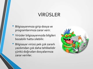 VİRÜSLER
• Bilgisayarımıza girip dosya ve
programlarımıza zarar verir.
• Virüsler bilgisayarınızda bilgileri
bozabilir hatta silebilir.
• Bilgisayar virüsü pek çok zararlı
yazılımdan çok daha tehlikelidir
çünkü doğrudan dosyalarınıza
zarar verirler.
 