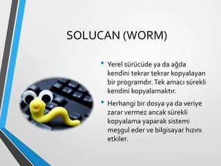 SOLUCAN (WORM)
• Yerel sürücüde ya da ağda
kendini tekrar tekrar kopyalayan
bir programdır.Tek amacı sürekli
kendini kopyalamaktır.
• Herhangi bir dosya ya da veriye
zarar vermez ancak sürekli
kopyalama yaparak sistemi
meşgul eder ve bilgisayar hızını
etkiler.
 