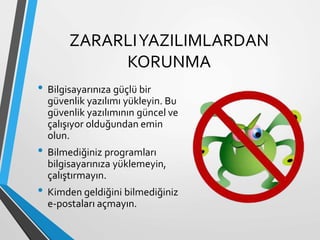 ZARARLIYAZILIMLARDAN
KORUNMA
• Bilgisayarınıza güçlü bir
güvenlik yazılımı yükleyin. Bu
güvenlik yazılımının güncel ve
çalışıyor olduğundan emin
olun.
• Bilmediğiniz programları
bilgisayarınıza yüklemeyin,
çalıştırmayın.
• Kimden geldiğini bilmediğiniz
e-postaları açmayın.
 